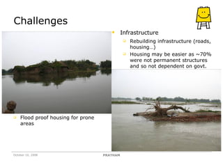 Challenges October 10, 2008 PRATHAM Infrastructure Rebuilding infrastructure (roads, housing…) Housing may be easier as ~70% were not permanent structures and so not dependent on govt. Flood proof housing for prone areas 