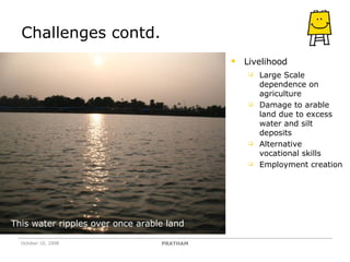 Challenges contd. Livelihood Large Scale dependence on agriculture Damage to arable land due to excess water and silt deposits Alternative vocational skills Employment creation This water ripples over once arable land PRATHAM October 10, 2008 