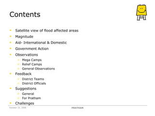 Contents Satellite view of flood affected areas Magnitude Aid- International & Domestic Government Action Observations Mega Camps Relief Camps General Observations Feedback  District Teams District Officials Suggestions General For Pratham Challenges October 10, 2008 PRATHAM 