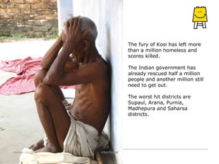 The fury of Kosi has left more than a million homeless and scores killed. The Indian government has already rescued half a million people and another million still need to get out. The worst hit districts are Supaul, Araria, Purnia, Madhepura and Saharsa districts. PRATHAM October 10, 2008 