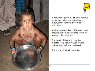 The Army, Navy, CISF and various other agencies are intensively engaged in rescue and relief activities.  Various national and international organizations have come forth to support the victims.  For most of them it may be months or possibly even years before normalcy is restored.  For some, it shall never be. PRATHAM October 10, 2008 