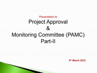 Presentation to

      Project Approval
              &
Monitoring Committee (PAMC)
            Part-II


                            5th March 2012
 
