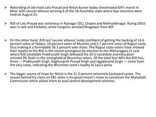  Rebonding of old rivals Lalu Prasad and Nitish Kumar today checkmated BJP’s march in
Bihar with secular alliance winning 6 of the 10 Assembly seats where bye-elections were
held on August 21.
 RJD of Lalu Prasad was victorious in Rajnagar (SC), Chapra and Mohiuddinagar. Ruling JD(U)
won in Jale and Parbatta, while Congress wrested Bhagalpur from BJP.
 On the other hand, RJD-led 'secular alliance' looks confident of getting the backing of 14.6
percent votes of Yadavs, 16 percent votes of Muslims and 5.7 percent votes of Rajput caste,
thus making it a formidable 36.3 percent vote share. The Rajput caste voters have showed
their loyalty to the RJD in the recent prestigious by-election to the Maharajganj LS seat
where RJD candidate Prabhunath Singh defeated the JD-U candidate and education
minister PK Shahi in the stronghold of Bhumihar voters. Of the total four MPs the RJD has,
three — Prabhunath Singh, Raghuvansh Prasad Singh and Jagadanand Singh — come from
the very caste, indicating the Bhumihar caste's loyalty to Lalu’s party.
 The bigger source of hope for Nitish is the 21.3 percent extremely backward castes. The
reason behind his claim on EBC votes is his government's move to constitute the Mahadalit
Commission which allows them to avail several development schemes.
 