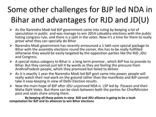 Some other challenges for BJP led NDA in
Bihar and advantages for RJD and JD(U)
 As the Narendra Modi led BJP government came into ruling by keeping a lot of
speculation in public and was manage to win 2014 Loksabha elections with the public
hating congress rule, and there is a split in the votes .Now it’s a time for them to really
prove what they can specially do Bihar
 Narendra Modi government has recently announced a 1 lakh core special package to
Bihar with the assembly elections round the corner, this has to be really fullfilled
otherwise they would be easily targeted by the opposition parties like the RJD ,JDU
and Congress.
 A special status category to Bihar is a long term promise , which BJP has to provide to
Bihar. But they cannot just tell it by words as they are feeling the pressure from
AndhraPradesh people, which they promised but failed to deliver.
 As it is exactly 1 year the Narendra Modi led BJP govt came into power, people will
really watch their real work on the ground rather than the manifesto and BJP cannot
take it easy keeping in view of Delhi Election results.
 Now the main hope of BJP after JDU unjoinned NDA is LSP led by Paswan and their
Maha Dalit Votes. But there can be clash between both the parties for ChiefMinister
post and seats share among them.
By keeping all these points in view RJD and JDU alliance is going to be a touh
competation for BJP and its alliances to win Bihar elections
 