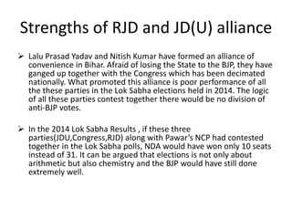 Strengths of RJD and JD(U) alliance
 Lalu Prasad Yadav and Nitish Kumar have formed an alliance of
convenience in Bihar. Afraid of losing the State to the BJP, they have
ganged up together with the Congress which has been decimated
nationally. What promoted this alliance is poor performance of all
the these parties in the Lok Sabha elections held in 2014. The logic
of all these parties contest together there would be no division of
anti-BJP votes.
 In the 2014 Lok Sabha Results , if these three
parties(JDU,Congress,RJD) along with Pawar’s NCP had contested
together in the Lok Sabha polls, NDA would have won only 10 seats
instead of 31. It can be argued that elections is not only about
arithmetic but also chemistry and the BJP would have still done
extremely well.
 