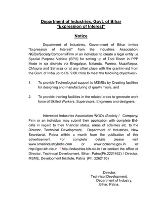 Department of Industries, Govt. of Bihar
               ''Expression of Interest''

                                 Notice
         Department of Industries, Government of Bihar invites
quot;Expression of Interestquot; from the Industries Association/
NGOs/Society/Company/Firm or an individual to create a legal entity i,e
Special Purpose Vehicle (SPV) for setting up of Tool Room in PPP
Mode in six districts viz Bhagalpur, Nalanda, Purnea, Muzaffarpur,
Chhapra and Saharsa or at any other place with the grant-in-aid from
the Govt. of India up to Rs. 9.00 crore to meet the following objectives:-

1.    To provide Technological support to MSMEs by Creating facilities
      for designing and manufacturing of quality Tools, and

2.    To provide training facilities in the related areas to generate work
      force of Skilled Workers, Supervisors, Engineers and designers.



          Interested Industries Association /NGOs /Society / Company/
Firm or an individual may submit their application with complete Bid-
data in regard to their financial status, areas of activities etc. to the
Director, Technical Development, Department of Industries, New
Secretariat, Patna within a month from the publication of this
advertisement.        For        complete        details      please       visit
www.smallindustryIndia.com             or      www.dcmsme.gov.in             or
http://gov.bih.nic.in / http://industries.bih.nic.in / or contact the office of
Director, Technical Development, Bihar, Patna(Ph.2221462) / Director,
MSME, Development Institute, Patna (Ph. 2262186)



                                                    Director,
                                             Technical Development,
                                                Department of Industry,
                                                 Bihar, Patna.
 
