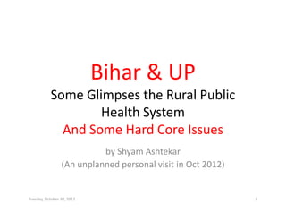 Bihar & UP
                            Bihar & UP
           Some Glimpses the Rural Public 
           Some Glimpses the Rural Public
                   Health System 
             And Some Hard Core Issues
               d           d
                           by Shyam Ashtekar
                           by Shyam Ashtekar
                 (An unplanned personal visit in Oct 2012)


Tuesday, October 30, 2012                                    1
 
