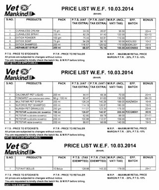 Vet PRICE LIST W.E.F. 10.03.2014
Mankind/Ill (BIHAR)
S.NO. PRODUCTS PACK P.T.S. (VAT /
TAX EXTRA)
P.T.R. (VAT /
TAX EXTRA)
M.R.P. (INCL.
VAT/ TAX)
EFF.
BATCH
BONUS
1 CURABLESS CREAM 15 gm 24.00 26.67 35.00 20+4
2 CURABLESS SPRAY 100 ml 82 29 91.43 120.00 50+10
3 EXTICK POWDER 100 gm 75.43 83.81 110.00 37+11
4 EXTICK SOAP 75 gm 34.29 38.10 50.00 AOCIL003 10+2
5 EXTICK SHAMPOO 200 ml 116.57 129.52 170.00 B3DKL001 20+4
6 HEPAMUST SYRUP 200 ml 68.57 76.19 100.00 AOCON002 19+5
P.T.S - PRICE TO STOCKISTS P.T.R - PRICE TO RETAILER
All prices are subjected to changes without notice.
You are requested to kindly check the batch No. & M.R.P before billing.
M.R.P. - MAXIMUM RETAIL PRICE
MARGIN P.T.R. - 20%, P.T.S.-10%
VAT @ 5% (AS APPLICABLE)
Vete/ PRICE LIST W.E.F. 10.03.2014
MankindIlls (BIHAR)
S.NO. PRODUCTS PACK P.T.S. (VAT I
TAX EXTRA)
P.T.R. (VAT /
TAX EXTRA)
M.R.P. (INCL.
VAT/ TAX)
EFF.
BATCH
BONUS
1 CALCIMUST PET LIQUID 200 ml 44.41 49.34 70.00 20+4
2 FONDAPET DEO DORIZNG BODY SPRAY 56 g / 100 ml 82.47 91.63 130.00 38+10
3 MULTISTAR PET SYRUP 200 ml 126.24 140.26 199.00 A5AZMOO4 16+8
4 NUFORCE PET SHAMPOO 200 ml 114 19 126.87 180.00 19+5
5 NURISH PET GRANULES 250 gm 111.01 123.35 175.00 20+4
6 PETSTAR ALOEVERA DRY SHAMPOO 150 ml 126.87 140.97 200.00 P2CGM001 30+6
7 PETSTAR ALOEVERA SHAMPOO 100 ml 62.80 69.78 99.00 37+11
8 PETSTAR ALOEVERA SHAMPOO 200 ml 100.86 112.07 159.00 18+6
9 PETSTAR NEEM SHAMPOO 200 ml 88.81 98.68 140.00 19+5
P.T.S - PRICE TO STOCKISTS P.T.R - PRICE TO RETAILER
All prices are subjected to changes without notice.
You are requested to kindly check the batch No. & M.R.P before billing.
M.R.P. - MAXIMUM RETAIL PRICE
MARGIN P.T.R. - 20%, P.T.S.-10%
VAT @ 13.5% (AS APPLICABLE)
Vet e/ PRICE LIST W.E.F. 10.03.2014
MankindIll• (BIHAR)
S.NO, PRODUCTS PACK P.T.S. (TAX
EXEMPTED)
P.T.R. (TAX
EXEMPTED)
M.R.P. (INCL.
VAT/ TAX)
EFF.
BATCH
BONUS
1 TOTAVIT BOLUS 10 Bolus 128.88 143.20 179.00 29+7
P.T.S - PRICE TO STOCKISTS P.T.R - PRICE TO RETAILER
All prices are subjected to changes without notice.
You are requested to kindly check the batch No. & M.R.P before billing.
M.R.P. - MAXIMUM RETAIL PRICE
MARGIN P.T.R. - 20%, P.T.S.-10%
VAT I TAX EXEMPTED
 