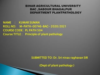NAME : KUMAR SUMAN
ROLL NO: M-PATH-00746-BAC- 2020/2021
COURSE CODE : PL PATH 504
Course TITLE : Principle of plant pathology
SUBMITTED TO: Dr. Sri nivas raghavan SIR
(Dept of plant pathology )
 