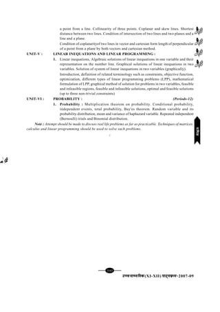 mPpekè;fedmPpekè;fedmPpekè;fedmPpekè;fedmPpekè;fed(XI-XII) ikB~;ozQe&ikB~;ozQe&ikB~;ozQe&ikB~;ozQe&ikB~;ozQe&2007-09
[83][83][83][83][83]
a point from a line. Collinearity of three points. Coplanar and skew lines. Shortest
distance between two lines. Condition of intersection of two lines and two planes and a
line and a plane.
Condition of coplanarityof two lines in vector and cartesian form length of perpendicular
of a point from a plane by both vectors and cartesian method.
UNIT-V : LINEAR INEQUATIONS AND LINEAR PROGRAMMING :
1. Linear inequations, Algebraic solutions of linear inequations in one variable and their
representation on the number line. Graphical solutions of linear inequations in two
variables. Solution of system of linear inequations in two variables (graphically).
Introduction, definition of related terminology such as constraints, objective function,
optimization, different types of linear programming problems (LPP), mathematical
formulation of LPP, graphical method of solution for problems in two variables, feasible
and infeasible regions, feasible and infeasible solutions, optimal and feasible solutions
(up to three non-trivial constraints)
UNIT-VI : PROBABILITY : (Periods-12)
1. Probability : Multiplication theorem on probability. Conditional probability,
independent events, total probability, Bay'es theorem. Random variable and its
probability distribution, mean and variance of haphazard variable. Repeated independent
(Bernoulli) trials and Binomial distribution.
Note : Attempt should be made to discuss real life problems as far as practicable. Techniques of matrices,
calculus and linear programming should be used to solve such problems.
C
xf.krxf.krxf.krxf.krxf.kr
 