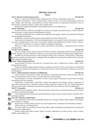 [92][92][92][92][92]
mPpekè;fedmPpekè;fedmPpekè;fedmPpekè;fedmPpekè;fed(XI-XII) ikB~;ozQe&ikB~;ozQe&ikB~;ozQe&ikB~;ozQe&ikB~;ozQe&2007-09
PHYSICS (Class-XI)
Theory
Unit-I : Physical world and measurement (Periods-10)
Physics : scope and excitement, nature of physical laws; Physics, technology and society.
Need for measurement : Units of measurement, systems of units. S.I. units, fundamental and derived
units, length, mass and time measurements, accuracy and precision of measuring instruments, errors in
measurement, significant figures, regular and irregular errors.
Dimensions of physical quantities, dimensional analysis and its applications.
Unit-II : Kinematics (Periods-30)
Frame of reference, Motion in straight line, position time graph, speed and velocity. Uniform and non-
uniform motion, average speed and instantaneous velocity.
Uniformly accelerated motion, velocity time and position time graphs, relations for uniformly accelerated
motion (graphical treatment).
Elementary concepts of differentiation and integration for describing motion.
Scalar and vector quantities : Position and displacement vectors, general vectors and notation, equality
of vectors, multiplication of vectors by a real number, addition and subtraction of vectors, relative velocity.
Unit vector, Resolution of a vector in a plane-rectangular components.
Motion in a plane, cases of uniform velocity and uniform acceleration – projectile motion, uniform
circular motion.
Unit-III : Laws of Motion (Periods-16)
Intutive concept of force, Inertia, Newton's first law of motion, momentum and Newton's Second law of
motion, impulse, Newton's third law of motion, Law of conservation of linear momentum and its applications.
Equilibrium of concurrent forces, static and kinetic friction, laws of friction, rolling friction, lubrication,
dynamics of uniform circular motion : centripetal force examples of circular motion (vehical on level circular
road, vehical on banked road).
Unit-IV : Work, Energy and Power (Periods-16)
Scalar product of Vector work done by a constant force and a variable force, kinetic energy, work-
energy theorem, power.
Notion of potential energy, potential energy of a spring, conservative forces; conservation of mechanical
energy (Kinetic and potential energies), non conservative forces, elastic and inelastic collissions in one and
two dimension.
Unit-V : Motion of System of Particles and Rigid body. (Periods-18)
Centre of mass of two-particle system, momentum, conservation and centre of mass motion, centre of
mass of a rigid body, centre of mass of circular ring, disc, rod and sphere.
Vector product of vectors; momentum of a force, torque angular momentum, conservation of angular
momentum with some examples.
Equilibrium of rigid bodies, rigid body rotation and equations of rotational motion, comparison of
linear and rotational motion, moment of inertia, radius of gyration. Values of M.I. for simple gemoetrical
objects (no derivation), statement of parallel and perpendicular axes theorems and their applications.
Unit-VI : Gravitation (Periods-14)
Keplar's laws of planetary motion, The universal law of gravitation, Acceleration due to gravity and its
variation with altitude and depth.
Gravitational potential energy, gravitational potential, escape velocity, orbital velocity of satellite, Geo-
stationary satellites.
Unit-VII : Properties of Bulk Matter (Periods-20)
Elastic behaviour, stress-strain relationship, Hooke's law, Young's modulus, Bulk modulus, Deformation,
Shear modulus of rigidity.
Pressure due to fluid column, pascal's law and its applications / hydraulic lift and hydraulic brakes).
Effect of gravity on fluid pressure.
Viscocity, stoke's law, terminal velocity, Reynold's number, Streamline and turbulent flow, Bernoulli's
theorem and its applications.
Surface energy and surface tension, angle of contact, application of surface tension, ideas to drops,
bubbles and capillary rise.
HkkSfrdhHkkSfrdhHkkSfrdhHkkSfrdhHkkSfrdh
 
