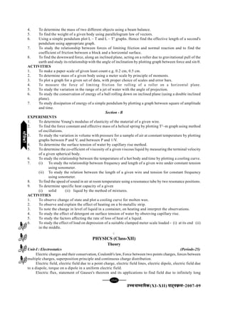 [94][94][94][94][94]
mPpekè;fedmPpekè;fedmPpekè;fedmPpekè;fedmPpekè;fed(XI-XII) ikB~;ozQe&ikB~;ozQe&ikB~;ozQe&ikB~;ozQe&ikB~;ozQe&2007-09
4. To determine the mass of two different objects using a beam balance.
5. To find the weight of a given body using parallelogram law of vectors.
6. Using a simple pendulum plot L – T and L – T2
graphs. Hence find the effective length of a second's
pendulum using appropriate graph.
7. To study the relationship between forces of limiting friction and normal reaction and to find the
coefficient of friction between a block and a horizontal surface.
8. To find the downward force, along an inclined plane, acting on a roller due to gravitational pull of the
earth and study its relationship with the angle of inclination by plotting graph between force and sin θ.
ACTIVITIES
1. To make a paper scale of given least count e.g. 0.2 cm, 0.5 cm.
2. To determine mass of a given body using a meter scale by principle of moments.
3. To plot a graph for a given set of data, with proper choice of scales and error bars.
4. To measure the force of limiting friction for rolling of a roller on a horizontal plane.
5. To study the variation in the range of a jet of water with the angle of projection.
6. To study the conservation of energy of a ball rolling down on inclined plane (using a double inclined
plane).
7. To study dissipation of energy of a simple pendulum by plotting a graph between square of amplitude
and time.
Section - B
EXPERIMENTS
1. To determine Young's modulus of elasticity of the material of a given wire.
2. To find the force constant and effective mass of a helical spring by plotting T2
–m graph using method
of oscillations.
3. To study the variation in volume with pressure for a sample of air at constant temperature by plotting
graphs between P and V, and between P and 1/V.
4. To determine the surface tension of water by capillary rise method.
5. To determine the co-efficient of viscosity of a given viscous liquid by measuring the terminal velocity
of a given spherical body.
6. To study the relationship between the temperature of a hot body and time by plotting a cooling curve.
7. (i) To study the relationship between frequency and length of a given wire under constant tension
using sonometer.
(ii) To study the relation between the length of a given wire and tension for constant frequency
using sonometer.
8. To find the speed of sound in air at room temperature using a resonance tube by two resonance positions.
9. To determine specific heat capacity of a given
(i) solid (ii) liquid by the method of mixtures.
ACTIVITIES
1. To observe change of state and plot a cooling curve for molten wax.
2. To observe and explain the effect of heating on a bi-metallic strip.
3. To note the change in level of liquid in a container, on heating and interpret the observations.
4. To study the effect of detergent on surface tension of water by obsreving capillary rise.
5. To study the factors affecting the rate of loss of heat of a liquid.
6. To study the effect of load on depression of a suitable clamped meter scale loaded - (i) at its end (ii)
in the middle.
C
PHYSICS (Class-XII)
Theory
Unit-I : Electrostatics (Periods-25)
Electric charges and their conservation, Coulomb's law, Force between two points charges, forces between
multiple charges, superposition principle and continuous charge distribution.
Electric field, electric field due to a point charge, electric field lines, electric dipole, electric field due
to a diapole, torque on a dipole in a uniform electric field.
Electric flux, statement of Gauses's theorem and its applications to find field due to infinitely long
HkkSfrdhHkkSfrdhHkkSfrdhHkkSfrdhHkkSfrdh
 