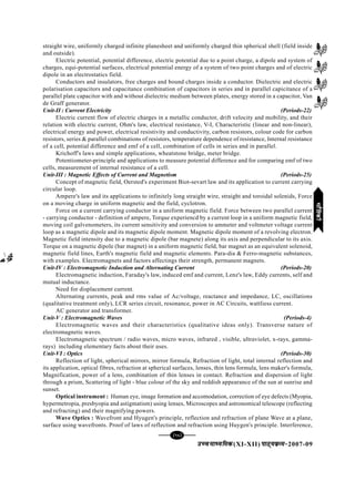 mPpekè;fedmPpekè;fedmPpekè;fedmPpekè;fedmPpekè;fed(XI-XII) ikB~;ozQe&ikB~;ozQe&ikB~;ozQe&ikB~;ozQe&ikB~;ozQe&2007-09
[95][95][95][95][95]
straight wire, uniformly charged infinite planesheet and uniformly charged thin spherical shell (field inside
and outside).
Electric potential, potential difference, electric potential due to a point charge, a dipole and system of
charges, equi-potential surfaces, electrical potential energy of a system of two point charges and of electric
dipole in an electrostatics field.
Conductors and insulators, free charges and bound charges inside a conductor. Dielectric and electric
polarisation capacitors and capacitance combination of capacitors in series and in parallel capicitance of a
parallel plate capacitor with and without dielectric medium between plates, energy stored in a capacitor, Van
de Graff generator.
Unit-II : Current Electricity (Periods-22)
Electric current flow of electric charges in a metallic conductor, drift velocity and mobility, and their
relation with electric current, Ohm's law, electrical resistance, V-I, Characteristic (linear and non-linear),
electrical energy and power, electrical resistivity and conductivity, carbon resistors, colour code for carbon
resistors, series & parallel combinations of resistors, temperature dependence of resistance, Internal resistance
of a cell, potential difference and emf of a cell, combination of cells in series and in parallel.
Krichoff's laws and simple applications, wheatstone bridge, meter bridge.
Potentiometer-principle and applications to measure potential difference and for comparing emf of two
cells, measurement of internal resistance of a cell.
Unit-III : Magnetic Effects of Current and Magnetism (Periods-25)
Concept of magnetic field, Oersted's experiment Biot-sevart law and its application to current carrying
circular loop.
Ampere's law and its applications to infinitely long straight wire, straight and toroidal solenids, Force
on a moving charge in uniform magnetic and the field, cyclotron.
Force on a current carrying conductor in a uniform magnetic field. Force between two parallel current
- carrying conductor - definition of ampere, Torque experiencd by a current loop in a uniform magnetic field,
moving coil galvenometers, its current sensitivity and conversion to ammeter and voltmeter voltage current
loop as a magnetic dipole and its magnetic dipole moment. Magnetic dipole moment of a revolving electron.
Magnetic field intensity due to a magnetic dipole (bar magnete) along its axis and perpendicular to its axis.
Torque on a magnetic dipole (bar magnet) in a uniform magnetic field, bar magnet as an equivalent solenoid,
magnetic field lines, Earth's magnetic field and magnetic elements. Para-dia & Ferro-magnetic substances,
with examples. Electromagnets and factors affectings their strength, permanent magnets.
Unit-IV : Electromagnetic Induction and Alternating Current (Periods-20)
Electromagnetic induction, Faraday's law, induced emf and current, Lenz's law, Eddy currents, self and
mutual inductance.
Need for displacement current.
Alternating currents, peak and rms value of Ac/voltage, reactance and impedance, LC, oscillations
(qualitative treatment only), LCR series circuit, resonance, power in AC Circuits, wattliess current.
AC generator and transformer.
Unit-V : Electromagnetic Waves (Periods-4)
Electromagnetic waves and their characteristics (qualitative ideas only). Transverse nature of
electromagnetic waves.
Electromagnetic spectrum / radio waves, micro waves, infrared , visible, ultraviolet, x-rays, gamma-
rays) including elementary facts about their uses.
Unit-VI : Optics (Periods-30)
Reflection of light, spherical mirrors, mirror formula, Refraction of light, total internal reflection and
its application, optical fibres, refraction at spherical surfaces, lenses, thin lens formula, lens maker's formula,
Magnification, power of a lens, combination of thin lenses in contact. Refraction and dispersion of light
through a prism, Scattering of light - blue colour of the sky and reddish appearance of the sun at sunrise and
sunset.
Optical instrument : Human eye, image formation and accomodation, correction of eye defects (Myopia,
hypermetropia, presbyopia and astigmatism) using lenses, Microscopes and astronomical telescope (reflecting
and refracting) and their magnifying powers.
Wave Optics : Wavefront and Hyugen's principle, reflection and refraction of plane Wave at a plane,
surface using wavefronts. Proof of laws of reflection and refraction using Huygen's principle. Interference,
HkkSfrdhHkkSfrdhHkkSfrdhHkkSfrdhHkkSfrdh
 