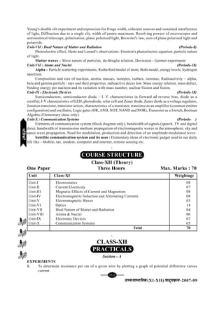 [96][96][96][96][96]
mPpekè;fedmPpekè;fedmPpekè;fedmPpekè;fedmPpekè;fed(XI-XII) ikB~;ozQe&ikB~;ozQe&ikB~;ozQe&ikB~;ozQe&ikB~;ozQe&2007-09
Young's double slit experiment and expression for fringe width, coherent sources and sustained interference
of light, Diffraction due to a single slit, width of centra maximum. Resolving powers of microscopes and
astronomical telescope, polarisation, plane polarised light, Brcwster's law, uses of plane polarised light and
polaroids.
Unit-VII : Dual Nature of Matter and Radiation (Periods-8)
Photoelectric effect, Hertz and Lenard's observations. Einstein's photoelectric equation, particle nature
of light.
Matter waves – Wave nature of particles, de-Broglie relation, Davission - Germer experiment.
Unit-VII : Atoms and Nuclei (Periods-18)
Alpha – Particle scattering experiments, Rutherford model of atom, Bohr model, energy levels, hydrogen
spectrum.
Composition and size of nucleus, atomic masses, isotopes, isobars, isotones, Radioactivity – alpha,
beta and gamma particle / rays and their properties, radioactive decay law. Mass energy relation, mass defect,
binding energy per nucleon and its variation with mass number, nuclear fission and fusion.
Unit-IX : Electronic Devices (Periods-18)
Semiconductors, semiconductor diode – I. V. characteristics in forward ad reverse bias, diode as a
rectifier, I-V characteristics of LED, photodiode, solar cell and Zener diode, Zener diode as a voltage regulator,
Junction transistor, transistor action, characteristics of a transistor, transistor as an amplifier (common emitter
configuration) and oscillator, Logic gates (OR, AND, NOT, NAND and NOR), Transistor as a Switch, Boolean
Algebra (Elementary ideas only).
Unit-X : Communication Systems (Periods-25)
Elements of communication system (block diagram only), bandwidth of signals (speech, TV and digital
data); bandwidth of transmission medium propagation of electromagnetic waves in the atmosphere, sky and
space wave propagation, Need for modulation, production and detection of an amplitude-modulated wave.
Satellite communication system and its uses : Elementary ideas of electronic gadget used in our daily
life like - Mobile, tax, modem, computer and internet, remote sensing etc.
C
C
CLASS-XII
PRACTICALS
Section - A
EXPERIMENTS
1. To determine resistance per cm of a given wire by plotting a graph of potential difference versus
current.
COURSE STRUCTURE
Class-XII (Theory)
One Paper Three Hours Max. Marks : 70
Unit Class-XI Weightage
Unit-I Electrostatics 08
Unit-II Current Electricity 07
Unit-III Magnetic Effects of Current and Magnetism 08
Unit-IV Electromagnetic Induction and Alternating Currents 08
Unit-V Electromagnetic Waves 03
Unit-VI Optics 14
Unit-VII Dual Nature of Matter and Radiation 04
Unit-VIII Atoms & Nuclei 06
Unit-IX Electronic Devices 07
Unit-X Communication Systems 05
Total 70
HkkSfrdhHkkSfrdhHkkSfrdhHkkSfrdhHkkSfrdh
 