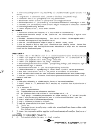 mPpekè;fedmPpekè;fedmPpekè;fedmPpekè;fedmPpekè;fed(XI-XII) ikB~;ozQe&ikB~;ozQe&ikB~;ozQe&ikB~;ozQe&ikB~;ozQe&2007-09
[97][97][97][97][97]
2. To find resistance of a given wire using meter bridge and hence determine the specific resistance of its
material.
3. To verify the laws of combination (series / parallel) of resistances using a meter bridge.
4. To compare the emf's of two given primary cells using potentiometer.
5. To determine the internal resistance of given primary cell using potentiometer.
6. To determine resistance of a galvanometer by half-deflection method and to find its figure of merit.
7. To convert the given galvanometer (of know resistance of figure of merit) into an ammeter and voltmeter
of desired range and to verify the same.
8. To find the frequency of the AC mains with a sonomter.
ACTIVITIES
1. To measure the resistance and impedance of an inductor with or without iron core.
2. To measure the resistance, Voltage (AC/DC), current (AC) and check continuity of a given circuit
using multimeter.
3. To assemble a household circuit comprising .... three (on/off) switches, a fuse and a power source.
4. To assemble the components of a given electric circuit.
5. To study the variation in potential drop with length of a wire for a steady current.
6. To draw the diagram of a given open circuit comprising at least a battery, resistor / rheostat, key,
ammeter and voltmeter. Mark the components that are not connected in proper order and correct the
circuit and also the circuit diagram.
Section - B
EXPERIMENTS
1. To find the value of v for different values of u in case of concave mirror and to find the focal length.
2. To find the focal length of a convex lens by plotting graphs between x and v or between 1/u & 1/v.
3. To find the focal length of a convex mirror, using a convex lens.
4. To find the focal length of a concave lens, using a convex lens.
5. To determine angle of minimum deviation for a given prism by plotting a graph between the angle of
incedence and the angle of deviation.
6. To determine refractive index of a glass slab using a travelling microscope.
7. To find refractive index of a liquid by using (i) concave mirror (ii) convex lens and plane mirror.
8. To draw the I-V characteristics curves of a p-n junction in forward bias and reverse bias.
9. To draw the characteristic curve of a zener diode and to determine its reverse break down voltage.
10. To study the characterstics of a common emitter npn or pnp transistor and to find out the values of
current of such items.
ACTIVITIES
1. To study effect of intensity of light (by varying distance of the source) on an LDR.
2. To identify a diode, an LED, a transistor, and IC, a resistor and a capacitor from mixed collection of
such items.
3. Use of multimeter to -
(i) Identify base of transistor,
(ii) Distinguish between npn and pnp type transistors,
(iii) See the undirectional flow of current in case of a diode and an LED,
(iv) Check whether a given electronic component (e.g. diode, transistor or IC) is in working order.
4. To observe refraction and later deviation of a beam of light incident obliquely on a glass slab.
5. To observe polarization of light using two polaroids.
6. To observe diffraction of light due to a thin slit.
7. To study the nature and size of the image formed by -
(i) Convex lens
(ii) Concave mirror, on a screen by using a candle and a screen (for different distances of the candle
from the lens / mirror)
8. To obtain a lens combination with the specified focal length by using true lenses from the given set of
lenses.
SUGGESTED INVESTIGATION PROJECTS
1. (i) To investigate whether the energy of a simple pendulum.
HkkSfrdhHkkSfrdhHkkSfrdhHkkSfrdhHkkSfrdh
 