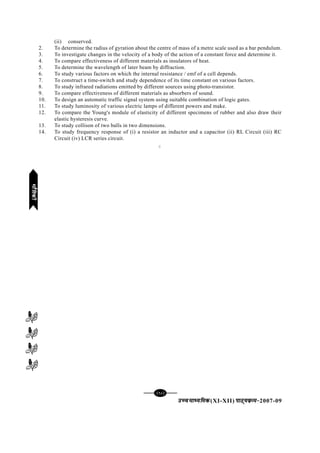 [98][98][98][98][98]
mPpekè;fedmPpekè;fedmPpekè;fedmPpekè;fedmPpekè;fed(XI-XII) ikB~;ozQe&ikB~;ozQe&ikB~;ozQe&ikB~;ozQe&ikB~;ozQe&2007-09
(ii) conserved.
2. To determine the radius of gyration about the centre of mass of a metre scale used as a bar pendulum.
3. To investigate changes in the velocity of a body of the action of a constant force and determine it.
4. To compare effectiveness of different materials as insulators of heat.
5. To determine the wavelength of later beam by diffraction.
6. To study various factors on which the internal resistance / emf of a cell depends.
7. To construct a time-switch and study dependence of its time constant on various factors.
8. To study infrared radiations emitted by different sources using photo-transistor.
9. To compare effectiveness of different materials as absorbers of sound.
10. To design an automatic traffic signal system using suitable combination of logic gates.
11. To study luminosity of various electric lamps of different powers and make.
12. To compare the Young's module of elasticity of different specimens of rubber and also draw their
elastic hysteresis curve.
13. To study collison of two balls in two dimensions.
14. To study frequency response of (i) a resistor an inductor and a capacitor (ii) RL Circuit (iii) RC
Circuit (iv) LCR series circuit.
C
HkkSfrdhHkkSfrdhHkkSfrdhHkkSfrdhHkkSfrdh
 