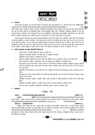 mPpekè;fedmPpekè;fedmPpekè;fedmPpekè;fedmPpekè;fed(XI-XII) ikB~;ozQe&ikB~;ozQe&ikB~;ozQe&ikB~;ozQe&ikB~;ozQe&2007-09
[99][99][99][99][99]
jlk;u foKkujlk;u foKkujlk;u foKkujlk;u foKkujlk;u foKku
oxZ&oxZ&oxZ&oxZ&oxZ&XI ,oa,oa,oa,oa,oaXII
1. çLrkoukµçLrkoukµçLrkoukµçLrkoukµçLrkoukµ
jlk;u foKku dh f'k{kk] vkt dh rFkk Hkfo"; dh t:jrksa ds fy, cgqr çklafxd gSA 10 o"kks± dh i<+kbZ ds ckn fo|kFkhZ foKku
dkpqukodjrsgSaAvr%mudsfy,mPprjekè;fedLrjijfo"k;&oLrqvk/kfjrf'k{kkdklekos'kvko';dgSAfo|kFkhZ+2 Lrjij
jlk;u foKku i<+rs gSa] D;ksafd ;g foKku ds lkekU;] fof'k"V rFkk O;kolkf;d {ks=kksa ds pquko esa en~n djrs gSaA jlk;u foKku fdlh Hkh
{ks=k] pkgs og lkekU; f'k{kk gks ;k O;kolkf;d f'k{kk ;k dksbZ izfr;ksfxrk ijh{kk] tSlsµ bathfu;fjax] VsDuksykWth] esfMlhu ;k vU; dksbZ
,Iyk;M iQhYM ;k O;olk; ds fy, egRoiw.kZ gSA bl Lrj ij fo|kfFkZ;ksa dks bldh fo"k;&oLrq vk/kfjr vo/kj.kkRed Kku muds Hkkoh
thou esa vkusokyh dfBukbZ;ksa rFkk vojks/ksa dks gVkus esa lgk;d gksxk vkSj mudh {kerk c<+kus esa en~n djsxkA
orZeku ikB~;p;kZ dh :ijs[kk ,d O;kid laKkukRed n`f"Vdks.k j[krs gSaA bl nLrkost esa ;g n`f"Vdks.k mtkxj gksrk gS fd ikB~;p;kZ
ds cks> dks ekè;fed ;k mPprj ekè;fed ds chp xgjh [kkbZ dks gVkus ds fy, rdZlaxr cuk;k tk;] lkFk gh ;g Hkh è;ku fn;k tk;
fd ;g f'k{kk cgqr tfVy u gks rFkk jk"Vªh; rFkk varjkZ"Vªh; ekud ds vuq:i gksA blfy, bl Lrj ij fo"k; ds eq[; ikBksa esa gky dh
miyfC/;ksa dks vPNh rjg igpku dj mudks izHkkoh <ax ls 'kkfey djus dh ps"Vk dh xbZ gSA bl izdkj fo"k;&oLrq ds eq[; ikB ,oa
mudh mi;ksfxrk u fliQZ cks>jfgr gS cfYd vkt ds lanHkZ esa u;s iz;ksxksa vkSj fo'ks"k.kksa ds vk/kj ij fodflr :i esa gSA
2. oÙkZeku ikB~;ozQe dh eq[; fo'ks"krk,¡ fuEuor~ gSaµoÙkZeku ikB~;ozQe dh eq[; fo'ks"krk,¡ fuEuor~ gSaµoÙkZeku ikB~;ozQe dh eq[; fo'ks"krk,¡ fuEuor~ gSaµoÙkZeku ikB~;ozQe dh eq[; fo'ks"krk,¡ fuEuor~ gSaµoÙkZeku ikB~;ozQe dh eq[; fo'ks"krk,¡ fuEuor~ gSaµ
l jlk;u foKku dh ewyHkwr fl¼kar dh le> dks c<+kok nsukA
l ikB~;ozQe dh bdkbZokj tkudkjh vkSj fo"k;&oLrq dk ozQekuqxr fo'ys"k.kA
l fo|kfFkZ;ksa esa jlk;u foKku esa vfHk:fp iSnk djukA
l ldkjkRed oSKkfud n`f"Vdks.k rFkk ekuo thou dks fodflr djus eas jlk;u'kkL=k dh nsu dk mYys[k djukA
l leL;k lek/ku dk dkS'ky] l`tukRedrk] tkuus dh mRlqdrk rFkk lkSan;Zcks/ dks fodflr djukA
l fey&tqydj dke djus dh Hkkouk] rF;ksa ds vk/kj ij u;s fopkjksa ds lekos'k dh xqatkbZ'k] lg;ksfxrk] [kqykiu] i;kZoj.k
laj{k.k dh ldkjkRed lksp] thou ewY;ksa dk fodkl] foKku dk fodkl ekuo rFkk lekt ds fgr esa bu lkjh ckrksa dk
è;ku j[kk x;k gSA
l f'k{kkfFkZ;ksa dks jlk;u foKku ds vU; fo"k; {ks=k] tSls& HkkSfrdh] tho foKku rFkk HkwxHkZ'kkL=k ds lkFk vUr%laca/ ls voxr
djkukA
l tho foKku ds vè;;u esa jlk;u foKku dh mi;ksfxrk dh le> fodflr djuk rFkk thou dh xq.koÙkk ds fodkl esa blds
gLr{ksi dk cks/ djkukA
l fo|kfFkZ;ksa dks LokLF;] i;kZoj.k] tula[;k] ekSle] m|ksx rFkk Ñf"k ls lacaf/r pqukSfr;ksa dks lkeuk djus ds fy, l{ke
cukukA
l fo|kfFkZ;ksa dks oSKkfud i¼fr;ksa ij vk/kfjr mfpr fu.kZ; ysus laca/h {kerkvksa dks fodflr djukA
l blds }kjk ,drk] lgHkkfxrk] thouksi;ksxh] i;kZoj.kh; lqj{kk dh Hkkouk dk fodkl djukA
3. ikB~;ozQeµikB~;ozQeµikB~;ozQeµikB~;ozQeµikB~;ozQeµ
Class – XI
bdkbZ&bdkbZ&bdkbZ&bdkbZ&bdkbZ&I % jlk;u'kkL=k dh dqy ewyHkwr vo/kj.kk,¡% jlk;u'kkL=k dh dqy ewyHkwr vo/kj.kk,¡% jlk;u'kkL=k dh dqy ewyHkwr vo/kj.kk,¡% jlk;u'kkL=k dh dqy ewyHkwr vo/kj.kk,¡% jlk;u'kkL=k dh dqy ewyHkwr vo/kj.kk,¡ (ihfj;M&(ihfj;M&(ihfj;M&(ihfj;M&(ihfj;M&14)))))
lkekU; ifjp;µlkekU; ifjp;µlkekU; ifjp;µlkekU; ifjp;µlkekU; ifjp;µjlk;u'kkL=kdkegRo,oa{ks=k]inkFkZdhizÑfrdk,sfrgkfldmikxe]jlk;fudla;ksxdkfu;e]MkWYVu
ijek.kq fl¼kar % ijek.kq] v.kq rFkk rRoksa dh vo/kj.kk] vk.kfod rFkk ijek.kfod nzO;eku] eksy ladYiuk ,oa eksyj nzO;eku] izfr'kr
lajpuk]eqykuqikrhlw=k,oav.kqlw=k]jlk;fudlehdj.k]LVksph;eSVªh(Stoichiometry) rFkkmllslacaf/rx.kuk,¡A
bdkbZ&bdkbZ&bdkbZ&bdkbZ&bdkbZ&II % ijek.kq dh lajpuk% ijek.kq dh lajpuk% ijek.kq dh lajpuk% ijek.kq dh lajpuk% ijek.kq dh lajpuk (ihfj;M&(ihfj;M&(ihfj;M&(ihfj;M&(ihfj;M&16)))))
bysDVªkWu] çksVkWu] U;wVªku dh [kkst] ijek.kq la[;k] leLFkkfud ,oa leHkkfjd] FkkWElu ekWMy ,oa bldh lhek,¡] jnjiQksMZ
ekWMy ,oa bldh lhek,¡] cksj ekWMy ,oa bldh lhek,¡] lsy rFkk lclsy dh vo/kj.kk] inkFkZ ,oa izdk'k dh f}izÑfr ,oa fM&czksxyh
laca/]gkbtsuoxZdsvfuf'prrkdkfl¼kar]vkWfoZVYldhvo/kj.kk]DokaVela[;k,¡]s–, p–, d– vkWfcZVydsvkdkj]vkWfcZVyesa
bysDVªkWu jgus ds fu;e] vkWiQckÅ fl¼kar] ikWyh viotZu fl¼kar ,oa gq.M dk fu;e] ijek.kq dk bysDVªkWfud foU;kl] v¼Z ,oa iw.kZ Hkjs
gq, vkWfcZVy dk LFkkf;RoA
jlk;ujlk;ujlk;ujlk;ujlk;u
 