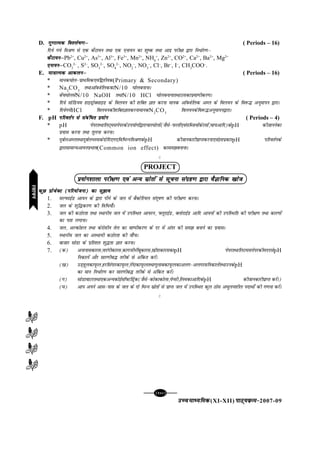 [102][102][102][102][102]
mPpekè;fedmPpekè;fedmPpekè;fedmPpekè;fedmPpekè;fed(XI-XII) ikB~;ozQe&ikB~;ozQe&ikB~;ozQe&ikB~;ozQe&ikB~;ozQe&2007-09
D. xq.kkRed fo'ys"k.kµxq.kkRed fo'ys"k.kµxq.kkRed fo'ys"k.kµxq.kkRed fo'ys"k.kµxq.kkRed fo'ys"k.kµ ( Periods – 16)
fn;s x;s feJ.k ls ,d dSVk;u rFkk ,d ,uk;u dk 'kq"d rFkk vknz ijh{kk }kjk fu/kZj.kµ
dSVk;uµdSVk;uµdSVk;uµdSVk;uµdSVk;uµPb2+
, Cu2+
, As3+
, Al3+
, Fe3+
, Mn2+
, NH4
+
, Zn2+
, CO2+
, Ca2+
, Ba2+
, Mg2+
,uk;uµ,uk;uµ,uk;uµ,uk;uµ,uk;uµCO3
2–
, S2–
, SO3
2–
, SO4
2–
, NO2
–
, NO3
–
, Cl–
, Br–
, I–
, CH3
COO–
.
E. ek=kkRed vkdyuµek=kkRed vkdyuµek=kkRed vkdyuµek=kkRed vkdyuµek=kkRed vkdyuµ ( Periods – 16)
* ekud?kksy&izkFkfed,oaf}rh;d(Primary & Secondary)
* Na2
CO3
rFkkvkWDtsfyddkN/10 ?kksycukukA
* csap?kksylsN/10 NaOH rFkkN/10 HCl ?kksycukukrFkkmldkizek.khdj.kA
* fn;s lksfM;e gkbMªksDlkbM ds foy;u dh 'kfDr Kkr djuk ekud vkWDtsfyd vEy ds foy;u ds fo:¼ vuqekiu }kjkA
* fn;sx;sHCl foy;udh'kfDrKkrdjukekudN2
CO3
foy;udsfo:¼vuqekiu}kjkA
F. pH ifjorZu ls lacaf/r ç;ksxifjorZu ls lacaf/r ç;ksxifjorZu ls lacaf/r ç;ksxifjorZu ls lacaf/r ç;ksxifjorZu ls lacaf/r ç;ksx ( Periods – 4)
* pH isijrFkkfyV~elisijdsmi;ksxksa}kjkpkj?kksyksa(tSls&iQyksa,oalfCt;ksadsjlksa]pk;vkfn)dspH dhtkuusdk
iz;kl djuk rFkk rqyuk djukA
* nqcZyvEyrFkknqcZyHkLedsnksfn,x,fofHkUufeJ.kdspH dhtkudkjhizkIrdjuk,oablizdkjpH ifjorZuds
}kjklkekU;vk;uizHkko(Common ion effect) dkle>cukukA
C
PROJECT
ç;ksx'kkyk ijh{k.k ,oa vU; lzksrksa ls lwpuk laxzg.k }kjk oSKkfud [kkstç;ksx'kkyk ijh{k.k ,oa vU; lzksrksa ls lwpuk laxzg.k }kjk oSKkfud [kkstç;ksx'kkyk ijh{k.k ,oa vU; lzksrksa ls lwpuk laxzg.k }kjk oSKkfud [kkstç;ksx'kkyk ijh{k.k ,oa vU; lzksrksa ls lwpuk laxzg.k }kjk oSKkfud [kkstç;ksx'kkyk ijh{k.k ,oa vU; lzksrksa ls lwpuk laxzg.k }kjk oSKkfud [kkst
dqN çkstsDV (ifj;kstuk) dk lq>kodqN çkstsDV (ifj;kstuk) dk lq>kodqN çkstsDV (ifj;kstuk) dk lq>kodqN çkstsDV (ifj;kstuk) dk lq>kodqN çkstsDV (ifj;kstuk) dk lq>ko
1. lYiQkbZM vk;u ds }kjk ihus ds ty esa cSDVsfj;y lanw"k.k dh ijh{k.k djukA
2. ty ds 'kqf¼dj.k dh fof/;k¡A
3. ty dh dBksjrk rFkk LFkkuh; ty esa mifLFkr vk;ju] ÝywjkbZM] DyksjkbZM vkfn vk;uksa dh mifLFkfr dh ijh{k.k rFkk dkj.kksa
dk irk yxkukA
4. ty] vYdksgy rFkk dsjkslhu rsy dk ok"ihdj.k ds nj esa varj dh le> cukus dk iz;klA
5. LFkkuh; ty dk vLFkk;h dBksjrk dh tk¡pA
6. cktkj lksMk ds izfr'kr 'kq¼rk Kkr djukA
7. (d) vukukldkjl]ukjaxhdkjl]dkxthuhacwdkjl][khjkdkjldkpH isijrFkkfyVelisijdhennlspH
fudkysa vkSj lkj.khc¼ rjhds ls vafdr djsaA
([k) mM+gwydkiwQy]gjflaxkjdkiwQy]xsankdkiwQyrFkkxqykcdkiwQydkvyx&vyxjlfudkysarFkkmudspH
dk eku fu/kZj.k dj lkj.khc¼ rjhds ls vafdr djsaA
(x) lksMkokVjrFkk,dvU;dksbZlkWÝVfMªsd(tSls&dksdkdksyk]isIlh]fyedkvkfndspH dhtkudkjhizkIr djsaA)
(?k) vki vius vkl&ikl ds ty ds nks fHkUu lzksrksa ls izkIr ty esa mifLFkr dqy Bksl v?kqyu'khy inkFkks± dh x.kuk djsaA
C
jlk;ujlk;ujlk;ujlk;ujlk;u
 