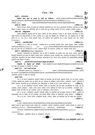 mPpekè;fedmPpekè;fedmPpekè;fedmPpekè;fedmPpekè;fed(XI-XII) ikB~;ozQe&ikB~;ozQe&ikB~;ozQe&ikB~;ozQe&ikB~;ozQe&2007-09
[103][103][103][103][103]
Class – XII
bdkbZ&bdkbZ&bdkbZ&bdkbZ&bdkbZ&I %BkslvoLFkk%BkslvoLFkk%BkslvoLFkk%BkslvoLFkk%BkslvoLFkk (ihfj;M&(ihfj;M&(ihfj;M&(ihfj;M&(ihfj;M&12)))))
fofHkUu ca/u cyksa ds vk/kj ij Bksalksa dk oxhZdj.kµfofHkUu ca/u cyksa ds vk/kj ij Bksalksa dk oxhZdj.kµfofHkUu ca/u cyksa ds vk/kj ij Bksalksa dk oxhZdj.kµfofHkUu ca/u cyksa ds vk/kj ij Bksalksa dk oxhZdj.kµfofHkUu ca/u cyksa ds vk/kj ij Bksalksa dk oxhZdj.kµ vkf.od]vk;fud]lgla;ksxhrFkk/kfRodBksljokghurFkk
joknkjBksl(çkjafHkdKku)Af}fofe;,oaf=kfofe;ySfV'kksaesa;wfuVlsy];wfuVlsyds?kuRodhx.kuk]Bkslksaesaca/kbZ(Packing),
fjfDr;k¡(voids), D;wfodbdkbZlsyesaçfrbdkbZlsyijek.kqvksadhla[;k]Iok;aVnks"k]fo|qrh;,oapqEcdh;xq.kA
bdkbZ&bdkbZ&bdkbZ&bdkbZ&bdkbZ&II %foy;u%foy;u%foy;u%foy;u%foy;u (ihfj;M&(ihfj;M&(ihfj;M&(ihfj;M&(ihfj;M&12)))))
foy;u ds çdkj] foy;u dh lkanzrk dh vfHkO;fDr] dkWfyxsfVo xq.kµok"i nkc dk rqyukRed fuEuhdj.k] DoFkukad dks p<+ko]
fgekad esa fxjkoV] ijklj.k nkc] dkWfyxsfVo xq.kksa dk mi;ksx djrs gq, vkf.od nzO;eku dh x.kuk] vlkekU; vkf.od nzO;ekuA
bdkbZ&bdkbZ&bdkbZ&bdkbZ&bdkbZ&III %fo|qr~jlk;u%fo|qr~jlk;u%fo|qr~jlk;u%fo|qr~jlk;u%fo|qr~jlk;u (ihfj;M&(ihfj;M&(ihfj;M&(ihfj;M&(ihfj;M&14)))))
jsMkWDl çfrfozQ;k,¡] fo|qrh; ?kksyksa dk pkyu] fof'k"V ,oa eksyj pkydrk esa lkanzrk ds lkFk cnyko] dksgyjkLp ds fu;e]
fo|qr foPNsnu rFkk fo|qr~ foPNsnu ds fu;e (izkjafHkd Kku)] 'kq"d lsyµoS|qfrd lsy] xSyosfud lsy] ysM ,dqeqysVj lsy ds fo|qr~
okgd cy (bú ,eú ,iQú)] ekud bysDVªksM foHko] uLVZ lehdj.k rFkk jklk;fud lsy esa blds vuqiz;ksx] ba/u lsy] la{kkj.k
(Corrosion)A
bdkbZ&bdkbZ&bdkbZ&bdkbZ&bdkbZ&IV %jklk;fudxfrdh%jklk;fudxfrdh%jklk;fudxfrdh%jklk;fudxfrdh%jklk;fudxfrdh (ihfj;M&(ihfj;M&(ihfj;M&(ihfj;M&(ihfj;M&12)))))
çfrfozQ;k ds nj (vkSlr ,oa rk{kf.kd)] vfHkfozQ;k dh nj dks çHkkfor djusokys dkjd] lkUnz.k rkiozQe] mRizsjd] vfHkfozQ;k
dsvkf.odrk,oaozQe(Molecularity and order)]fu;enj,oafof'k"VnjfLFkjkad]lefUorvfHkfozQ;knj,oav¼Zv.kq(dsoy
'kwU; rFkk izFke ozQe dh vfHkfozQ;kvksa ds fy,)] dkWfylu fl¼kar dh vo/kj.kk (izkjafHkd Kku] xf.krh; mipkj ugha)A
bdkbZ&bdkbZ&bdkbZ&bdkbZ&bdkbZ&V %lrgjlk;u%lrgjlk;u%lrgjlk;u%lrgjlk;u%lrgjlk;u(Surface Chemistry) (ihfj;M&(ihfj;M&(ihfj;M&(ihfj;M&(ihfj;M&8)))))
,sMtkWIlu] fiQftlkWIlZu ,oa dsehlkWiZlu] Bksl ij xSlksa ds ,sMtkWiZlu dks izHkkfor djus okyk dkjd] mRçsjd] lekaxh ,oa
folekaxh fozQ;kdyki ,oa pquko dh izfozQ;k] ,atkbe mRizsj.k] dksYok;My voLFkk] okLrfod ?kksy] dksYok;M ,oa lLisUlu ds chp varj]
yk;ksfiQfyd] cgqvkf.od rFkk o`gr vkf.od dksYok;M~l] dksYok;M~l ds xq.k] fVUMy izHkko] czkmfu;u xfr] bysDVªksiQksjsfll] dksxsyw'ku]
beylUl rFkk beylu ds izdkjA
bdkbZ&bdkbZ&bdkbZ&bdkbZ&bdkbZ&VI % rRoksa dks vyx djus dh lkekU; fl¼kar ,oa izfozQ;k;sa% rRoksa dks vyx djus dh lkekU; fl¼kar ,oa izfozQ;k;sa% rRoksa dks vyx djus dh lkekU; fl¼kar ,oa izfozQ;k;sa% rRoksa dks vyx djus dh lkekU; fl¼kar ,oa izfozQ;k;sa% rRoksa dks vyx djus dh lkekU; fl¼kar ,oa izfozQ;k;sa (ihfj;M&(ihfj;M&(ihfj;M&(ihfj;M&(ihfj;M&8)))))
fu"d"kZ.k ds fl¼kar ,oa fof/;k¡µfu"d"kZ.k ds fl¼kar ,oa fof/;k¡µfu"d"kZ.k ds fl¼kar ,oa fof/;k¡µfu"d"kZ.k ds fl¼kar ,oa fof/;k¡µfu"d"kZ.k ds fl¼kar ,oa fof/;k¡µ lkUnz.k]vkWDlhdj.k]vodj.k]oS|qfrdfof/,oa'kqf¼dj.kA,Y;qfefu;e]rkEck]tLrk
rFkk yksgk dh mifLFkfr ,oa fu"d"kZ.k ds fl¼karA
bdkbZ&bdkbZ&bdkbZ&bdkbZ&bdkbZ&VII % oxZ&% oxZ&% oxZ&% oxZ&% oxZ&I ,oa,oa,oa,oa,oaII dk rRodk rRodk rRodk rRodk rRo (ihfj;M&(ihfj;M&(ihfj;M&(ihfj;M&(ihfj;M&8)))))
s-CykWddsoxZ&IrFkkoxZ&II]p–CykWddsoxZ&13 rFkkoxZ&14dsizFkerRoksadsvlkekU;xq.kksadhtkudkjhs–CykWdds
oxZ&IrFkkoxZ&IIdsrRoksadschpMk;xksuylaca/rFkkfofHkUuxq.kksa]tSlsµjklk;fudfozQ;k'khyrkijekf.od,oavk;fudf=kT;kvksa]
vk;uhdj.k bUFkSYih ds izo`fÙk dh tkudkjhA
bdkbZ&bdkbZ&bdkbZ&bdkbZ&bdkbZ&VIII %%%%%
oxZ&15 ds rRoksa ds vkWDlhdj.k voLFkk;sa] HkkSfrd ,oa jklk;fud xq.kksa dh izo`fÙk] ukbVªkstu&fuekZ.k] xq.k ,oa mi;ksx] ukbVªkstu
ds ;kSfxd veksfu;k rFkk ukbfVªd vEy dk fuekZ.k rFkk xq.k] ukbVªkstu ds vkWDlkbM (dsoy lajpuk)_ iQkWLiQksjlµ vi:i] iQkWLiQksjl ds
;kSfxd iQkWLiQhu] iQkWLiQksjl Vªkb ,oa isVkDyksjkbM rFkk vkWDlhvEyksa ds fuekZ.k ,oa xq.k (dsoy izkjafHkd Kku)A (ihfj;M&(ihfj;M&(ihfj;M&(ihfj;M&(ihfj;M&6)))))
oxZ&16 ds rRo vkWDlhdj.k voLFkk,¡] mifLFkr] HkkSfrd ,oa jklk;fud xq.kksa dh izo`fÙk] MkbvkWDlhtu dk fuekZ.k] xq.k ,oa
mi;ksfxrk] lk/kj.k vkWDlkbM % vkstksu] lYiQj&vi:i] ;kSfxd] lYiQj vkWDlkbM dk fuekZ.k] xq.k ,oa mi;ksfxrk % lYÝ;wfjd vEy %
vkS|ksfxd fuekZ.k dh fof/ xq.k ,oa mi;ksfxrk] lYiQj ds vkWDlhvEy (dsoy lajpuk)A (ihfj;M&(ihfj;M&(ihfj;M&(ihfj;M&(ihfj;M&4)))))
oxZ&17 ds rRo % vkWDlhdj.k voLFkk,¡] mifLFkfr] HkkSfrd ,oa jklk;fud xq.kksa dh lq>ko] gSykstu ds ;kSfxd % Dyksjhu ,oa
gkbMªksDyksfjd vEy ds fuekZ.k] xq.k ,oa mi;ksfxrk] varj gSykstu ;kSfxd] gSykstu ds vkWDlhvEy (dsoy lajpuk)A (ihfj;M&(ihfj;M&(ihfj;M&(ihfj;M&(ihfj;M&3)))))
oxZ&18 ds rRo % lkekU; ifjp;] bysDVªkWfud foU;kl] mifLFkr] HkkSfrd ,oa jklk;fud xq.kksa dh :>ku rFkk mi;ksfxrkA
(ihfj;M&(ihfj;M&(ihfj;M&(ihfj;M&(ihfj;M&2)))))
bdkbZ&bdkbZ&bdkbZ&bdkbZ&bdkbZ&IX %%%%%
d–rFkkf–CykWddsrRo%lkekU;]ifjp;bysDVªkWfudfoU;kl]mifLFkr]laozQe.k/krqvksadhfof'k"Vrk;sa]izFkeiafDrds
laozQe.k /krqvksa ds xq.kksa ds lkekU; :>ku&/kfRod xq.k] vk;uhdj.k] bUFkSYih] vkWDlhdj.k voLFkk,¡] vk;fud f=kT;k,¡] jax] mRizsjd xq.k]
varjkyh;(Interstitial) ;kSfxd]feJ/krqdkfuekZ.kK2
Cr2
O7
rFkkKMnO4
dkfuekZ.k,oaxq.kA (ihfj;M&(ihfj;M&(ihfj;M&(ihfj;M&(ihfj;M&8)))))
ySUFksukbM~lµbysDVªkWfudfoU;kl]vkWDlhdj.kvoLFkk;sa]jklk;fudfozQ;k'khyrkrFkkySUFkkbM~lladqpu(Lanthenoid
contraction)A
,DVhukWbM~lµ bysDVªkWfud foU;kl ,oa vkWDlhdj.k voLFkk;saA (ihfj;M&(ihfj;M&(ihfj;M&(ihfj;M&(ihfj;M&3)))))
jlk;ujlk;ujlk;ujlk;ujlk;u
 