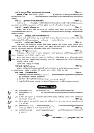 [104][104][104][104][104]
mPpekè;fedmPpekè;fedmPpekè;fedmPpekè;fedmPpekè;fed(XI-XII) ikB~;ozQe&ikB~;ozQe&ikB~;ozQe&ikB~;ozQe&ikB~;ozQe&2007-09
bdkbZ&bdkbZ&bdkbZ&bdkbZ&bdkbZ&X %leUo;d;kSfxd%leUo;d;kSfxd%leUo;d;kSfxd%leUo;d;kSfxd%leUo;d;kSfxd(Co-ordination compounds) (ihfj;M&(ihfj;M&(ihfj;M&(ihfj;M&(ihfj;M&....)))))
leUo;d ;kSfxdµleUo;d ;kSfxdµleUo;d ;kSfxdµleUo;d ;kSfxdµleUo;d ;kSfxdµ ifjp;]fyxsUM~l(Ligands), dksvkfMZus'kula[;k]jax]pqEcdh;xq.krFkkvkdkjeksuksU;wfDy;j
leUo;d;kSfxdksadsIUPAC ukedj.k]ca/u]leok;ork]leUo;;kSfxdksadhegRo(/kfRodfu"d"kZ.k,oatho&tUrqvksaesaxq.kkRed
fo'ys"k.k)A
bdkbZ&bdkbZ&bdkbZ&bdkbZ&bdkbZ&XI % ,sYdsu rFkk ,jhUl ds gSykstu ;kSfxd% ,sYdsu rFkk ,jhUl ds gSykstu ;kSfxd% ,sYdsu rFkk ,jhUl ds gSykstu ;kSfxd% ,sYdsu rFkk ,jhUl ds gSykstu ;kSfxd% ,sYdsu rFkk ,jhUl ds gSykstu ;kSfxd (ihfj;M&(ihfj;M&(ihfj;M&(ihfj;M&(ihfj;M&12)))))
ukedj.k]C–X ca/udhizÑfr]cukusdhfof/]HkkSfrd,oajlk;fudxq.k]izfrLFkkiuvfHkfozQ;k;sa]fozQ;kfof/(Mechanism),
MkbDyksjksehFksu] VªkbDyksjksehFksu] VsVªkDyksjksehFksu] vk;ksMksiQkWeZ] izQhvkWu] MhúMhúVhú dh mi;ksfxrk;sa ,oa i;kZoj.kh; izHkkoA
bdkbZ&bdkbZ&bdkbZ&bdkbZ&bdkbZ&XII % vYdksgy] iQhukWy rFkk bFkj% vYdksgy] iQhukWy rFkk bFkj% vYdksgy] iQhukWy rFkk bFkj% vYdksgy] iQhukWy rFkk bFkj% vYdksgy] iQhukWy rFkk bFkj (ihfj;M&(ihfj;M&(ihfj;M&(ihfj;M&(ihfj;M&12)))))
ukedj.k] fuekZ.k dh fof/] HkkSfrd ,oa jklk;fud xq.k] mi;ksfxrk;sa] izkbZejh] lsds.Mªh rFkk Vj'kh;jh vYdksgy esa varj]
fMgkbMªs'kudhfozQ;kfof/(Mechanism), ehFksukWyrFkkbFksukWydsegRoiw.kZmi;ksx]iQhukWydsvEyh;izÑfr]iQhukWydsbysDVªkuLusgh
izfrLFkkiu vfHkfozQ;k;saA
bdkbZ&bdkbZ&bdkbZ&bdkbZ&bdkbZ&XIII % ,YMhgkbM] dhVkWu rFkk dkcksZfDlhfyd vEy% ,YMhgkbM] dhVkWu rFkk dkcksZfDlhfyd vEy% ,YMhgkbM] dhVkWu rFkk dkcksZfDlhfyd vEy% ,YMhgkbM] dhVkWu rFkk dkcksZfDlhfyd vEy% ,YMhgkbM] dhVkWu rFkk dkcksZfDlhfyd vEy (ihfj;M&(ihfj;M&(ihfj;M&(ihfj;M&(ihfj;M&12)))))
ukedj.k] vEyh; izÑfr] dkcksZukby lewg dh izÑfr] fuekZ.k ds rjhds] HkkSfrd ,oa jklk;fud xq.k] mi;ksfxrk] U;wfDy;ksLusgh
;ksx'khyizfrfozQ;kvksadhfozQ;kfof/(Mechanism), ,YMhgkbMesaα –gkbMªkstudhfozQ;k'khyrkA
bdkbZ&bdkbZ&bdkbZ&bdkbZ&bdkbZ&XIV % ukbVªkstu;qDr dkcZfud ;kSfxd% ukbVªkstu;qDr dkcZfud ;kSfxd% ukbVªkstu;qDr dkcZfud ;kSfxd% ukbVªkstu;qDr dkcZfud ;kSfxd% ukbVªkstu;qDr dkcZfud ;kSfxd (ihfj;M&(ihfj;M&(ihfj;M&(ihfj;M&(ihfj;M&10)))))
,ehu] lkbukbZM rFkk vkblkslkbukbM ls lacaf/r ;kSfxd] izklafxd tkudkfj;ksa] ,ehu ls lacaf/r ukedj.k] oxhZdj.k] lajpuk]
fuekZ.k dh fof/;k¡] HkkSfrd rFkk jklk;fud xq.k] mi;ksfxrk;sa] izkbZejh] lsds.Mªh rFkk Vj'ks;jh ,ehu dh igpku] Mkbtksfu;e yo.kksa ds
fuekZ.k vkSj budk jklk;fud izfrfozQ;kvksa rFkk la'ysf"kr dkcZfud jlk;u esa mi;ksx ,oa egRoA
bdkbZ&bdkbZ&bdkbZ&bdkbZ&bdkbZ&XV %tSov.kq%tSov.kq%tSov.kq%tSov.kq%tSov.kq(Biomolecules) (ihfj;M&(ihfj;M&(ihfj;M&(ihfj;M&(ihfj;M&12)))))
dkcksZgkbMªsV~lµ oxhZdj.k (,YMksy ,oa dhVksu)] eksuksldsjkbM~l (Xywdkst ,oa izQwDVkst)] vkWyhxkslsdsjkbM~l (lqozQkst] ysDVkst]
ekWYVkst) ikWyhlsdsjkbM~l (LVkpZ] lSywykst] Xykbdkstsu) egRoA
çksVhUlµ ,ehuks vEy dk izkjafHkd Kku] isIVkbM ca/u] ikWyhisIVkbM~l] izksVhUl] izkFkfed lajpuk] f}rh;d lajpuk] r`rh;d
lajpuk(Tertiary structure) ,oaprqFkZdlajpuk(quaternary structure) (dsoyxq.kkRedfopkj)]çksVhudsMhuspqjs'ku]bUtkbZElA
foVkfeUlµ oxhZdj.k ,oa dk;Z
U;wfDyd vEyµ Mh-,u-,- ,oa vkj-,u-,-
bdkbZ&bdkbZ&bdkbZ&bdkbZ&bdkbZ&XVI %cgqyd%cgqyd%cgqyd%cgqyd%cgqyd(Polymers) (ihfj;M&(ihfj;M&(ihfj;M&(ihfj;M&(ihfj;M&8)))))
oxhZdj.kµizkÑfrd,oala'ysf"kr]cgqyhdj.kdhfof/;k¡(;ksx'khy,oala?kuhdj.k)lg&cgqyhdj.k(Co-polymerization)
dqN egRoiw.kZ cgqyd % izkÑfrd ,oa la'ysf"kr] tSls& ikWyhFkhu] ukbykWu] ikWyhLVj] oSdsykbZV] jcj vkfnA
bdkbZ&bdkbZ&bdkbZ&bdkbZ&bdkbZ&XVII % nSfud thou esa jlk;u% nSfud thou esa jlk;u% nSfud thou esa jlk;u% nSfud thou esa jlk;u% nSfud thou esa jlk;u (ihfj;M&(ihfj;M&(ihfj;M&(ihfj;M&(ihfj;M&8)))))
1- vkS"kf/esajlk;uµ,ukytsfld]mi'kked(Tranquilizers), ,UVhlSfIVd]MhlbuiQSDVsUl],.VhekbozQksohvYl],UVhiQfVZfyVh
MªXl] ,UVhckW;ksfVDl] ,.VklhM~l] ,UVhghLVkehUlA
2- [kk|esajlk;uµifjj{kd]Ñf=kdehBkvfHkdÙkkZ(Artificial sweetening agents)
3- liQkbZvfHkdÙkkZ(Cleansing agents)– lkcqu,oaviektZd(detergents) liQkbZfozQ;k(cleansing action)A
C
çk;ksfxdçk;ksfxdçk;ksfxdçk;ksfxdçk;ksfxd(Practical)
1. (d) nksyk;ksfiQydlkWy(Sol) tSlsµLVkpZrFkkxksan(Gum), cukosarFkkmudhfo'ks'krkvksadko.kZudjsaA
([k) nksyk;ksfiQydlkWy(Sol) tSlsµveksfu;egkbMªksDlkbMrFkkisQfjdgkbMªksvkWDlkbM]cukosarFkkmudhfo'ks"krkvksadk
o.kZu djsaA
(x) nks fofHkUu rsyksa d beYlu dks T;knk LFkkf;Ro iznku djusokys fdUgha nks bEyfliQkxbZ vfHkdÙkkZ (,tsUV) dh Hkwfedk dk
o.kZu lkj.khozQe esa izLrqr djsaA (ihfj;M&(ihfj;M&(ihfj;M&(ihfj;M&(ihfj;M&6)))))
2. (d) lksfM;e Fkk;kslYiQsV rFkk gkbMªksDyksfjd vEy ds chp vfHkfozQ;k dh nj ij lkUnz.k rFkk rkiozQe ds izHkko dks Li"V djrs
gq, nks iz;ksx djsaA
([k) iksVkf'k;evk;ksMsV(KlO3
) rFkklksfM;elYiQkbZM(Na2
SO3
) dschpvfHkfozQ;knjdksn'kkZrsgq,,diz;ksxdjsaftlesa
LVkpZ ds ?kksy dfks lwpd ds :i esa O;ogkj fd;k x;k gksA (ihfj;M&(ihfj;M&(ihfj;M&(ihfj;M&(ihfj;M&4)))))
3. (d) gkbMªksDyksfjdvEy(HCl) rFkklksfM;egkbMªksDlkbZM(NaOH) ds?kksyksadschpizfrfozQ;kdjkdjmnklhurkdkbUFkSYih
dk x.kuk djsaA
jlk;ujlk;ujlk;ujlk;ujlk;u
 