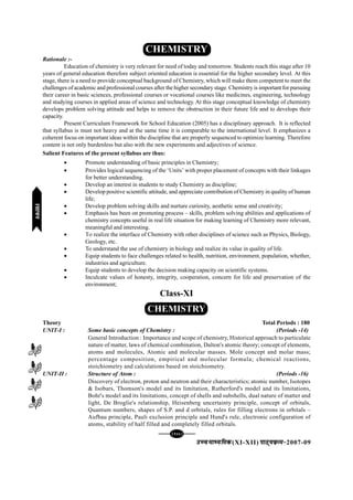[106][106][106][106][106]
mPpekè;fedmPpekè;fedmPpekè;fedmPpekè;fedmPpekè;fed(XI-XII) ikB~;ozQe&ikB~;ozQe&ikB~;ozQe&ikB~;ozQe&ikB~;ozQe&2007-09
CHEMISTRY
Rationale :-
Education of chemistry is very relevant for need of today and tomorrow. Students reach this stage after 10
years of general education therefore subject oriented education is essential for the higher secondary level. At this
stage, there is a need to provide conceptual background of Chemistry, which will make them competent to meet the
challenges of academic and professional courses after the higher secondary stage. Chemistry is important for pursuing
their career in basic sciences, professional courses or vocational courses like medicines, engineering, technology
and studying courses in applied areas of science and technology. At this stage conceptual knowledge of chemistry
develops problem solving attitude and helps to remove the obstruction in their future life and to develops their
capacity.
Present Curriculum Framework for School Education (2005) has a disciplinary approach. It is reflected
that syllabus is must not heavy and at the same time it is comparable to the international level. It emphasizes a
coherent focus on important ideas within the discipline that are properly sequenced to optimize learning. Therefore
content is not only burdenless but also with the new experiments and adjectives of science.
Salient Features of the present syllabus are thus:
• Promote understanding of basic principles in Chemistry;
• Provides logical sequencing of the ‘Units’ with proper placement of concepts with their linkages
for better understanding.
• Develop an interest in students to study Chemistry as discipline;
• Develop positive scientific attitude, and appreciate contribution of Chemistry in quality of human
life;
• Develop problem solving skills and nurture curiosity, aesthetic sense and creativity;
• Emphasis has been on promoting process – skills, problem solving abilities and applications of
chemistry concepts useful in real life situation for making learning of Chemistry more relevant,
meaningful and interesting.
• Το realize the interface of Chemistry with other disciplines of science such as Physics, Biology,
Geology, etc.
• To understand the use of chemistry in biology and realize its value in quality of life.
• Equip students to face challenges related to health, nutrition, environment, population, whether,
industries and agriculture.
• Equip students to develop the decision making capacity on scientific systems.
• Inculcate values of honesty, integrity, cooperation, concern for life and preservation of the
environment;
Class-XI
CHEMISTRY
Theory Total Periods : 180
UNIT-I : Some basic concepts of Chemistry : (Periods -14)
General Introduction : Importance and scope of chemistry, Historical approach to particulate
nature of matter, laws of chemical combination, Dalton's atomic theory; concept of elements,
atoms and molecules, Atomic and molecular masses. Mole concept and molar mass;
percentage composition, empirical and molecular formula; chemical reactions,
stoichiometry and calculations based on stoichiometry.
UNIT-II : Structure of Atom : (Periods -16)
Discovery of electron, proton and neutron and their characteristics; atomic number, Isotopes
& Isobars, Thomson's model and its limitation, Rutherford's model and its limitations,
Bohr's model and its limitations, concept of shells and subshells, dual nature of matter and
light, De Broglie's relationship, Heisenberg uncertainty principle, concept of orbitals,
Quantum numbers, shapes of S.P. and d orbitals, rules for filling electrons in orbitals –
Aufbau principle, Pauli exclusion principle and Hund's rule, electronic configuration of
atoms, stability of half filled and completely filled orbitals.
jlk;ujlk;ujlk;ujlk;ujlk;u
 