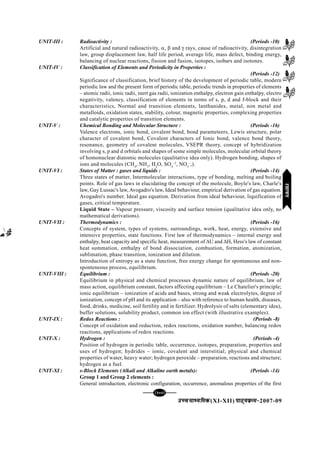 mPpekè;fedmPpekè;fedmPpekè;fedmPpekè;fedmPpekè;fed(XI-XII) ikB~;ozQe&ikB~;ozQe&ikB~;ozQe&ikB~;ozQe&ikB~;ozQe&2007-09
[107][107][107][107][107]
UNIT-III : Radioactivity : (Periods -10)
Artificial and natural radioactivity, α, β and γ rays, cause of radioactivity, disintegration
law, group displacement law, half life period, average life, mass defect, binding energy,
balancing of nuclear reactions, fission and fusion, isotopes, isobars and isotones.
UNIT-IV : Classification of Elements and Periodicity in Properties :
(Periods -12)
Significance of classification, brief history of the development of periodic table, modern
periodic law and the present form of periodic table, periodic trends in properties of elements
– atomic radii, ionic radii, inert gas radii, ionization enthalpy, electron gain enthalpy, electro
negativity, valency, classification of elements in terms of s, p, d and f-block and their
characteristics, Normal and transition elements, lanthanides, metal, non metal and
metalloids, oxidation states, stability, colour, magnetic properties, complexing properties
and catalytic properties of transition elements.
UNIT-V : Chemical Bonding and Molecular Structure : (Periods -16)
Valence electrons, ionic bond, covalent bond, bond parameteers, Lewis structure, polar
character of covalent bond, Covalent characters of Ionic bond, valence bond theory,
resonance, geometry of covalent molecules, VSEPR theory, concept of hybridization
involving s, p and d orbitals and shapes of some simple molecules, molecular orbital theory
of homonuclear diatomic molecules (qualitative idea only). Hydrogen bonding, shapes of
ions and molecules (CH4
, NH3
, H2
O, SO4
–2
, NO3
–
,).
UNIT-VI : States of Matter : gases and liquids : (Periods -14)
Three states of matter, Intermolecular interactions, type of bonding, melting and boiling
points. Role of gas laws in elucidating the concept of the molecule, Boyle's law, Charle's
law, Gay Lussac's law, Avogadro's law, Ideal behaviour, empirical derivation of gas equation.
Avogadro's number. Ideal gas equation. Derivation from ideal behaviour, liquification of
gases, critical temperature.
Liquid State – Vapour pressure, viscosity and surface tension (qualitative idea only, no
mathematical derivations).
UNIT-VII : Thermodynamics : (Periods -16)
Concepts of system, types of systems, surroundings, work, heat, energy, extensive and
intensive properties, state functions. First law of thermodynamics – internal energy and
enthalpy, heat capacity and specific heat, measurement of ∆U and ∆H, Hess's law of constant
heat summation, enthalpy of bond dissociation, combustion, formation, atomization,
sublimation, phase transition, ionization and dilution.
Introduction of entropy as a state function, free energy change for spontaneous and non-
sponteneous process, equilibrium.
UNIT-VIII : Equilibrium : (Periods -20)
Equilibrium in physical and chemical processes dynamic nature of equilibrium, law of
mass action, equilibrium constant, factors affecting equilibrium – Le Chatelier's principle;
ionic equilibrium – ionization of acids and bases, strong and weak electrolytes, degree of
ionization, concept of pH and its application – also with reference to human health, diseases,
food, drinks, medicine, soil fertility and in fertilizer. Hydrolysis of salts (elementary idea),
buffer solutions, solubility product, common ion effect (with illustrative examples).
UNIT-IX : Redox Reactions : (Periods -8)
Concept of oxidation and reduction, redox reactions, oxidation number, balancing redox
reactions, applications of redox reactions.
UNIT-X : Hydrogen : (Periods -4)
Position of hydrogen in periodic table, occurrence, isotopes, preparation, properties and
uses of hydrogen; hydrides – ionic, covalent and interstitial; physical and chemical
properties of water, heavy water; hydrogen peroxide – preparation, reactions and structure;
hydrogen as a fuel.
UNIT-XI : s-Block Elements (Alkali and Alkaline earth metals): (Periods -14)
Group 1 and Group 2 elements :
General introduction, electronic configuration, occurrence, anomalous properties of the first
jlk;ujlk;ujlk;ujlk;ujlk;u
 