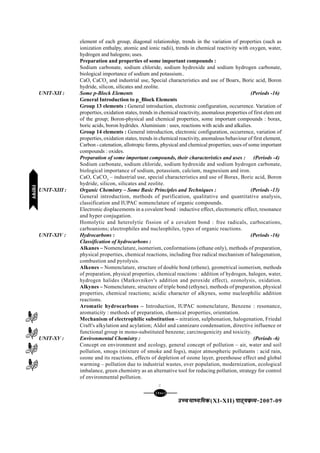 [108][108][108][108][108]
mPpekè;fedmPpekè;fedmPpekè;fedmPpekè;fedmPpekè;fed(XI-XII) ikB~;ozQe&ikB~;ozQe&ikB~;ozQe&ikB~;ozQe&ikB~;ozQe&2007-09
element of each group, diagonal relationship, trends in the variation of properties (such as
ionization enthalpy, atomic and ionic radii), trends in chemical reactivity with oxygen, water,
hydrogen and halogens; uses.
Preparation and properties of some important compounds :
Sodium carbonate, sodium chloride, sodium hydroxide and sodium hydrogen carbonate,
biological importance of sodium and potassium..
CaO, CaCO3
and industrial use, Special characteristics and use of Boarx, Boric acid, Boron
hydride, silicon, silicates and zeolite.
UNIT-XII : Some p-Block Elements (Periods -16)
General Introduction to p_Block Elements
Group 13 elements : General introduction, electronic configuration, occurrence. Variation of
properties, oxidation states, trends in chemical reactivity, anomalous properties of first elem ent
of the group; Boron-physical and chemical properties, some important compounds : borax,
boric acids, boron hydrides. Aluminium : uses, reactions with acids and alkalies.
Group 14 elements : General introduction, electronic configuration, occurrence, variation of
properties, oxidation states, trends in chemical reactivity, anomalous behaviour of first element,
Carbon - catenation, allotropic forms, physical and chemical properties; uses of some important
compounds : oxides.
Preparation of some important compounds, their characteristics and uses : (Periods -4)
Sodium carbonate, sodium chloride, sodium hydroxide and sodium hydrogen carbonate,
biological importance of sodium, potassium, calcium, magnesium and iron.
CaO, CaCO3
– industrial use, special characteristics and use of Borax, Boric acid, Boron
hydride, silicon, silicates and zeolite.
UNIT-XIII : Organic Chemistry – Some Basic Principles and Techniques : (Periods -13)
General introduction, methods of purification, qualitative and quantitative analysis,
classification and IUPAC nomenclature of organic compounds.
Electronic displacements in a covalent bond : inductive effect, electromeric effect, resonance
and hyper conjugation.
Homolytic and heterolytic fission of a covalent bond : free radicals, carbocations,
carboanions; electrophiles and nucleophiles, types of organic reactions.
UNIT-XIV : Hydrocarbons : (Periods -16)
Classification of hydrocarbons :
Alkanes – Nomenclature, isomerism, conformations (ethane only), methods of preparation,
physical properties, chemical reactions, including free radical mechanism of halogenation,
combustion and pyrolysis.
Alkenes – Nomenclature, structure of double bond (ethene), geometrical isomerism, methods
of preparation, physical properties, chemical reactions : addition of hydrogen, halogen, water,
hydrogen halides (Markovnikov's addition and peroxide effect), ozonolysis, oxidation.
Alkynes – Nomenclature, structure of triple bond (ethyne), methods of preparation, physical
properties, chemical reactions; acidic character of alkynes, some nucleophilic addition
reactions.
Aromatic hydrocarbons – Introduction, IUPAC nomenclature, Benzene : resonance,
aromaticity : methods of preparation, chemical properties, orientation.
Mechanism of electrophilic substitution – nitration, sulphonation, halogenation, Friedal
Craft's alkylation and acylation; Aldol and cannizaro condensation, directive influence or
functional group in mono-substituted benzene; carcinogenicity and toxicity.
UNIT-XV : Environmental Chemistry : (Periods -6)
Concept on environment and ecology, general concept of pollution – air, water and soil
pollution, smogs (mixture of smoke and fogs), major atmospheric pollutants : acid rain,
ozone and its reactions, effects of depletion of ozone layer, greenhouse effect and global
warming – pollution due to industrial wastes, over population, modernization, ecological
imbalance, green chemistry as an alternative tool for reducing pollution, strategy for control
of environmental pollution.
C
jlk;ujlk;ujlk;ujlk;ujlk;u
 