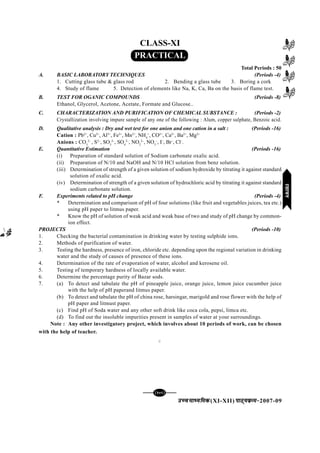 mPpekè;fedmPpekè;fedmPpekè;fedmPpekè;fedmPpekè;fed(XI-XII) ikB~;ozQe&ikB~;ozQe&ikB~;ozQe&ikB~;ozQe&ikB~;ozQe&2007-09
[109][109][109][109][109]
CLASS-XI
PRACTICAL
Total Periods : 50
A. BASIC LABORATORY TECHNIQUES (Periods -4)
1. Cutting glass tube & glass rod 2. Bending a glass tube 3. Boring a cork
4. Study of flame 5. Detection of elements like Na, K, Ca, Ba on the basis of flame test.
B. TEST FOR OGANIC COMPOUNDS (Periods -8)
Ethanol, Glycerol, Acetone, Acetate, Formate and Glucose..
C. CHARACTERIZATION AND PURIFICATION OF CHEMICAL SUBSTANCE : (Periods -2)
Crystallization involving impure sample of any one of the following : Alum, copper sulphate, Benzoic acid.
D. Qualitative analysis : Dry and wet test for one anion and one cation in a salt : (Periods -16)
Cation : Pb2+
, Cu2+
, Al3+
, Fe3+
, Mn2+
, NH4
+
, CO2+
, Ca2+
, Ba2+
, Mg2+
Anions : CO3
2–
, S2–
, SO3
2–
, SO4
2–
, NO2
2–
, NO3
–
, I–
, Br–
, Cl–
.
E. Quantitative Estimation (Periods -16)
(i) Preparation of standard solution of Sodium carbonate oxalic acid.
(ii) Preparation of N/10 and NaOH and N/10 HCl solution from benz solution.
(iii) Determination of strength of a given solution of sodium hydroxide by titrating it against standard
solution of oxalic acid.
(iv) Determination of strength of a given solution of hydrochloric acid by titrating it against standard
sodium carbonate solution.
F. Experiments related to pH change (Periods -4)
* Determination and comparison of pH of four solutions (like fruit and vegetables juices, tea etc.)
using pH paper to litmus paper.
* Know the pH of solution of weak acid and weak base of two and study of pH change by common-
ion effect.
PROJECTS (Periods -10)
1. Checking the bacterial contamination in drinking water by testing sulphide ions.
2. Methods of purification of water.
3. Testing the hardness, presence of iron, chloride etc. depending upon the regional variation in drinking
water and the study of causes of presence of these ions.
4. Determination of the rate of evaporation of water, alcohol and kerosene oil.
5. Testing of temporary hardness of locally available water.
6. Determine the percentage purity of Bazar sods.
7. (a) To detect and tabulate the pH of pineapple juice, orange juice, lemon juice cucumber juice
with the help of pH paperand litmus paper.
(b) To detect and tabulate the pH of china rose, harsingar, marigold and rose flower with the help of
pH paper and litmust paper.
(c) Find pH of Soda water and any other soft drink like coca cola, pepsi, limca etc.
(d) To find out the insoluble impurities present in samples of water at your surroundings.
Note : Any other investigatory project, which involves about 10 periods of work, can be chosen
with the help of teacher.
C
jlk;ujlk;ujlk;ujlk;ujlk;u
 