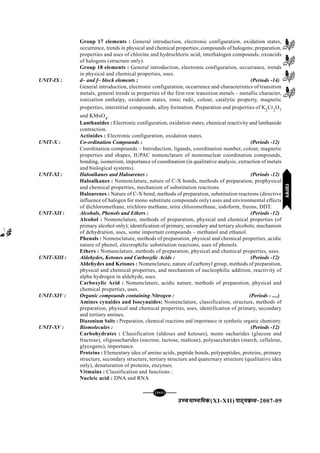 mPpekè;fedmPpekè;fedmPpekè;fedmPpekè;fedmPpekè;fed(XI-XII) ikB~;ozQe&ikB~;ozQe&ikB~;ozQe&ikB~;ozQe&ikB~;ozQe&2007-09
[111][111][111][111][111]
Group 17 elements : General introduction, electronic configuration, oxidation states,
occurrence, trends in physical and chemical properties; compounds of halogens; preparation,
properties and uses of chlorine and hydrochloric acid, interhalogen compounds, oxoacids
of halogens (structure only).
Group 18 elements : General introduction, electronic configuration, occurrance, trends
in physical and chemical properties, uses.
UNIT-IX : d– and f– block elements : (Periods -14)
General introduction, electronic configuration, occurrence and characteristics of transition
metals, general trends in properties of the first row transition metals – metallic character,
ionization enthalpy, oxidation states, ionic radii, colour, catalytic property, magnetic
properties, interstitial compounds, alloy formation. Preparation and properties of K2
Cr2
O7
and KMnO4
.
Lanthanides : Electronic configuration, oxidation states, chemical reactivity and lanthanide
contraction.
Actinides : Electronic configuration, oxidation states.
UNIT-X : Co-ordination Compounds : (Periods -12)
Coordination compounds – Introduction, ligands, coordination number, colour, magnetic
properties and shapes, IUPAC nomenclature of mononuclear coordination compounds,
bonding, isomerism, importance of coordination (in qualitative analysis, extraction of metals
and biological systems).
UNIT-XI : Haloalkanes and Haloarenes : (Periods -12)
Haloalkanes : Nomenclature, nature of C-X bonds, methods of preparation, prophysical
and chemical properties, mechanism of substitution reactions.
Haloarenes : Nature of C-X bond, methods of preparation, substitution reactions (directive
influence of halogen for mono substitute compounds only) uses and environmental effects
of dichloromethane, trichloro methane, tetra chloromethane, iodoform, freons, DDT.
UNIT-XII : Alcohals, Phenols and Ethers : (Periods -12)
Alcohol : Nomenclature, methods of preparation, physical and chemical properties (of
primary alcohol only); identification of primary, secondary and tertiary alcohols; mechanism
of dehydration, uses, some important compounds – methanol and ethanol.
Phenols : Nomenclature, methods of preparation, physical and chemical properties, acidic
nature of phenol, electrophilic substitution reactions, uses of phenols.
Ethers : Nomenclature, methods of preparation, physical and chemical properties, uses.
UNIT-XIII : Aldehydes, Ketones and Carboxylic Acids : (Periods -12)
Aldehydes and Ketones : Nomenclature, nature of carbonyl group, methods of preparation,
physical and chemical properties, and mechanism of nucleophilic addition, reactivity of
alpha hydrogen in aldehyde, uses.
Carboxylic Acid : Nomenclature, acidic nature, methods of preparation, physical and
chemical properties, uses.
UNIT-XIV : Organic compounds containing Nitrogen : (Periods - ....)
Amines cynaides and Isocynaides: Nomenclature, classification, structure, methods of
preparation, physical and chemical properties, uses, identification of primary, secondary
and tertiary amines.
Diazonium Salts : Preparation, chemical reactions and importance in synthetic organic chemistry.
UNIT-XV : Biomolecules : (Periods -12)
Carbohydrates : Classification (aldoses and ketoses), mono sacharides (glucose and
fructose), oligosacharides (sucrose, lactose, maltose), polysaccharides (starch, cellulose,
glycogens), importance.
Proteins : Elementary idea of amino acids, peptide bonds, polypeptides, proteins, primary
structure, secondary structure, tertiary structure and quaternary structure (qualitative idea
only), denaturation of proteins, enzymes.
Vitmains : Classification and functions :
Nucleic acid : DNA and RNA
jlk;ujlk;ujlk;ujlk;ujlk;u
 