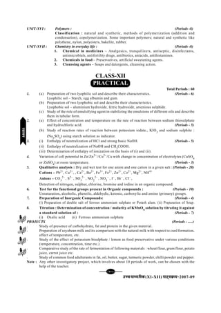 [112][112][112][112][112]
mPpekè;fedmPpekè;fedmPpekè;fedmPpekè;fedmPpekè;fed(XI-XII) ikB~;ozQe&ikB~;ozQe&ikB~;ozQe&ikB~;ozQe&ikB~;ozQe&2007-09
UNIT-XVI : Polymers : (Periods -8)
Classification : natural and synthetic, methods of polymerization (addition and
condensation), copolymerization. Some important polymers; natural and synthetic like
polythene, nylon, polyesters, bakelite, rubber.
UNIT-XVII : Chemistry in everyday life : (Periods -8)
1. Chemical in medicines – Analgesics, tranquilizers, antiseptic, disinfectants,
antimicrobials, antifertility drugs, antibiotics, antacids, antihistamines.
2. Chemicals in food – Preservatives, artificial sweetening agents.
3. Cleansing agents – Soaps and detergents, cleansing action.
C
CLASS-XII
PRACTICAL
Total Periods : 60
1. (a) Preparation of two lyophilic sol and describe their characteristics. (Periods - 6)
Lyophilic sol – Starch, egg albumin and gum.
(b) Preparation of two lyophobic sol and describe their characteristics.
Lyophobic sol – aluminium hydroxide, ferric hydroxide, arsenious sulphide.
(c) Study of the role of emulsifying agent in stabilizing the emulsions of different oils and describe
them in tabular form.
2. (a) Effect of concentration and temperature on the rate of reaction between sodium thiosulphate
and hydrochloric acid. (Periods - 5)
(b) Study of reaction rates of reaction between potassium iodate., KIO3
and sodium sulphite :
(Na2
SO3
) using starch solution as indicator.
3. (i) Enthalpy of neutralization of HCl and strong basic NaOH. (Periods - 5)
(ii) Enthalpy of neutralization of NaOH and CH3
COOH.
(iii) Determination of enthalpy of ionization on the basis of (i) and (ii).
4. Variation of cell potential in Zn/Zn2+
//Cu2+
/Cu with change in concentration of electrolytes (CuSO4
or ZnSO4
) at room temperature. (Periods - 3)
5. Qualitative analysis : Dry and wet test for one anion and one cation in a given salt : (Periods - 20)
Cations – Pb2+
, Cu2+
, , Ca2+
, Ba2+
, Fe3+
, Fe2+
, Zn2+
, Co2+
, Mg2+
, NH4+
Anions – CO3
2–
, S2–
, SO3
2–
, NO2
2–
, NO3
–
, I–
, Br–
, Cl–
,
Detection of nitrogen, sulphur, chlorine, bromine and iodine in an organic compound.
6. Test for the functional groups present in Organic compounds : (Periods - 10)
Unsaturation, alcoholic, phenolic, aldehydic, ketonic, carboxylic and amino (primary) groups.
7. Preparation of Inorganic Compounds: (Periods - 4)
(i) Preparation of double salt of ferrous ammonium sulphate or Potash alum. (ii) Preparation of Soap.
8. Titration : Determination of concentration / molarity of KMnO4
solution by titrating it against
a standard solution of : (Periods - 7)
(i) Oxalic acid (ii) Ferrous ammonium sulphate
PROJECTS (Periods - .....)
l Study of presence of carbohydrate, fat and protein in the given material.
l Preparation of soyabean milk and its comparison with the natural milk with respect to curd formation,
effect of temperature, etc.
l Study of the effect of potassium bisulphate / lemon as food preservative under various conditions
(temperature, concentration, time etc.)
l Comparative study of the rate of fermentation of following materials : wheat flour, gram flour, potato
juice, carrot juice etc.
l Study of common food adulterants in fat, oil, butter, sugar, turmeric powder, chilli powder and pepper.
Note : Any other investigatory project, which involves about 10 periods of work, can be chosen with the
help of the teacher.
C
jlk;ujlk;ujlk;ujlk;ujlk;u
 