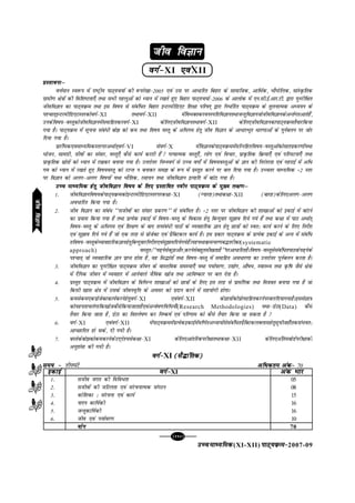 [114][114][114][114][114]
mPpekè;fedmPpekè;fedmPpekè;fedmPpekè;fedmPpekè;fed(XI-XII) ikB~;ozQe&ikB~;ozQe&ikB~;ozQe&ikB~;ozQe&ikB~;ozQe&2007-09
tho foKkutho foKkutho foKkutho foKkutho foKku
oxZ&oxZ&oxZ&oxZ&oxZ&XI ,oa,oa,oa,oa,oaXII
çLrkoukµçLrkoukµçLrkoukµçLrkoukµçLrkoukµ
oÙkZeku Lo:i esa jk"Vªh; ikB~;p;kZ dh :ijs[kk&2005 ,oa ml ij vk/kfjr fcgkj ds lkekftd] vkfFkZd] HkkSxksfyd] lkaLÑfrd
xzkeh.k {ks=kksa dh fof'k"Vrk,¡ rFkk lHkh igyqvksa dks è;ku esa j[krs gq, fcgkj ikB~;p;kZ&2006 ds vkyksd esa ,u-lh-bZ-vkj-Vh- }kjk iqujhf{kr
thofoKku dk ikB~;ozQe rFkk bl fo"k; ls lacaf/r fcgkj bUVjehfM,V f'k{kk ifj"kn~ }kjk fu/kZfjr ikB~;ozQe ds rqyukRed vè;;u ds
i'pkr~bUVjehfM,VLrjdksoxZ&XI rFkkoxZ&XII esafoHkDrdjouLifrfoKkurFkktUrqfoKkutksthofoKkudsvUrZxrvkrsgSa]
mudsfo"k;&oLrqdksthofoKkuesalekfgrdjoxZ&XI dsfy,thofoKkurFkkoxZ&XII dsfy,thofoKkudkikB~;ozQerS;kjfd;k
x;k gSA ikB~;ozQe esa lwpuk laca/h cks> dks de rFkk fo"k; oLrq ds vf/xe gsrq tho foKku ds vk/kjHkwr /kj.kkvksa ds iquZcyu ij tksj
fn;k x;k gSA
çkjafHkd,oekè;fedLrjijvFkkZr~oxZ&VI lsoxZ&X esafoKkudsikB~;ozQeesalfUufgrfo"k;&oLrqvksadkslkrizdj.kksa;Fkk
Hkkstu] lkexzh] thoksa dk lalkj] oLrq,¡ dSls dk;Z djrh gSa  xR;kRed oLrq,¡] yksx ,oa fopkj] izkÑfrd fozQ;k,¡ ,oa ifj?kVuk,¡ rFkk
izkÑfrd lzksrksa dks è;ku esa j[kdj cuk;k x;k gSA mÙkjksÙkj fuEuoxZ ls mPp oxks± esa fo"k;oLrqvksa ds Kku dh fujarjrk ,oa xgjkbZ esa vf/
xe dks è;ku esa j[krs gq, fo"k;oLrq dks jVUr u cukdj le> ds :i esa izLrqr djus ij cy fn;k x;k gSA mPprj ekè;fed $2 Lrj
ij foKku dks vyx&vyx fo"k;ksa ;Fkk HkkSfrd] jlk;u rFkk thofoKku bR;kfn esa ckaVk x;k gSA
mPp ekè;fed gsrq thofoKku fo"k; ds fy, izLrkfor uohu ikB~;ozQe ds eq[; y{k.kµmPp ekè;fed gsrq thofoKku fo"k; ds fy, izLrkfor uohu ikB~;ozQe ds eq[; y{k.kµmPp ekè;fed gsrq thofoKku fo"k; ds fy, izLrkfor uohu ikB~;ozQe ds eq[; y{k.kµmPp ekè;fed gsrq thofoKku fo"k; ds fy, izLrkfor uohu ikB~;ozQe ds eq[; y{k.kµmPp ekè;fed gsrq thofoKku fo"k; ds fy, izLrkfor uohu ikB~;ozQe ds eq[; y{k.kµ
1- thofoKkufo"k;dsikB~;ozQedksbUVjehfM,VLrjijd{kk&XI (X;kjg)rFkkd{kk&XII (ckjg)dsfy,vyx&vyx
vo/kfjr fd;k x;k gSA
2- tho foKku dk laca/ ^^lthoksa dk lalkj izdj.k** ls lacaf/r gSA $2 Lrj ij thofoKku dh 'kk[kkvksa dks bdkbZ esa ckaVus
dk iz;kl fd;k x;k gS rFkk izR;sd bdkbZ esa fo"k;&oLrq ds fodkl gsrq fcUnqokj lq>ko fn;s x;s gSa rFkk d{kk esa ikB vFkkZr~
fo"k;&oLrq ds vf/xe ,oa f'k{k.k ds ckn rRlaca/h ikBksa ds O;ogkfjd Kku gsrq Nk=kksa dks Lor% dk;Z djus ds fy, funsZ'k
,oa lq>ko fn;s x;s gSa tks ,d rjg ls izkstsDV ,oa izSfDVdy dk;Z gSA bl izdkj ikB~;ozQe ds izR;sd bdkbZ ds vUr esa lacaf/
rfo"k;&oLrqdsO;kogkfjdKkugsrqfcUnqokjfunsZ'k,oalq>kofn;sx;sgSaA;g;FkkozQepj.kc¼rjhdk(systematic
approach) oLrqr%^^i<+uslsdqNvkSj]djuslscgqrlh[krkgS**ijvk/kfjrgSAfo"k;&oLrqlslacaf/rikBdsi<+usds
i'pkr~ tks O;ogkfjd Kku izkIr gksrk gS] og fl¼karksa rFkk fo"k;&oLrq esa lekfgr vo/kj.kk dk mÙkjksÙkj iquZcyu djrk gSA
3- thofoKku dk iqujhf{kr ikB~;ozQe thou ds okLrfod leL;k,¡ ;Fkk i;kZoj.k] m|ksx] vkS"k/] LokLF; rFkk Ñf"k tSls {ks=kksa
esa nSfud thou esa O;ogkj esa vkusokys tSfod [kkst rFkk vkfo"dkj ij cy nsrk gSA
4- izLrqr ikB~;ozQe esa thofoKku ds fofHkUu 'kk[kkvksa dks Nk=kksa ds fy, bl rjg ls izklafxd rFkk fe=kor cuk;k x;k gS tks
fdlh [kkl {ks=k esa mlds thouo`fÙk ds volj dks iznku djus esa lg;ksxh gksxkA
5- delsde,dizkstsDVdk;ZdjusgsrqoxZ&XI ,oaoxZ&XII dsNk=kksadksizksRlkfgrdjusijcyfn;kx;kgSAbllsNk=k
dks;girkpysxkfd[kkstdSlsfd;ktkrkgS,oavUos"k.kfof/;k¡(Research Methodologies) ;Fkk&MsVk(Data) dSls
rS;kj fd;k tkrk gS] MsVk dk fo'ys"k.k dj fu"d"kZ ,oa ifj.kke dks dSls rS;kj fd;k tk ldrk gS 
6- oxZ&XI ,oaoxZ&XII esaikB~;ozQeesaizR;sdbdkbZesaof.kZrvè;k;ksalslacaf/rizSfDVdyDyklgsrqlwphtgk¡rdlaHkor%
vkPNkfnr gks lds] nh x;h gSA
7- cLrsdscks>dksdedjusdsmn~ns';lsd{kk&XI dsfy,vkarfjdijh{kkrFkkd{kk&XII dsfy,vafrecksMZijh{kkdh
vuq'kalk dh x;h gSA
oxZ&oxZ&oxZ&oxZ&oxZ&XI (lS¼kafrd)(lS¼kafrd)(lS¼kafrd)(lS¼kafrd)(lS¼kafrd)
le; &le; &le; &le; &le; & rhu?kaVs vf/dre vad&vf/dre vad&vf/dre vad&vf/dre vad&vf/dre vad& 70
thofoKkuthofoKkuthofoKkuthofoKkuthofoKku
oxZ&oxZ&oxZ&oxZ&oxZ&XI vad Hkkjvad Hkkjvad Hkkjvad Hkkjvad Hkkj
1- ltho txr dh fofo/rk 05
2- lthoksa dh tfVyrk ,oa lajpukRed laxBu 08
3- dksf'kdk % lajpuk ,oa dk;Z 15
4- ikni dkf;Zdh 16
5- tUrqdkf;Zdh 16
6- tho ,oa i;kZoj.k 10
;ksx;ksx;ksx;ksx;ksx 70
bdkbZbdkbZbdkbZbdkbZbdkbZ
 