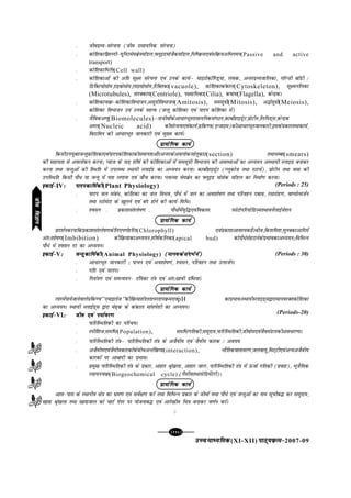 [116][116][116][116][116]
mPpekè;fedmPpekè;fedmPpekè;fedmPpekè;fedmPpekè;fed(XI-XII) ikB~;ozQe&ikB~;ozQe&ikB~;ozQe&ikB~;ozQe&ikB~;ozQe&2007-09
l thonzO;&lajpuk (tho jklk;fud lajpuk)
l dksf'kdkf>Yyh&;wfuVeseczsuekWMy]ÝywbMekstSdekWMy]fuf"ozQ;,oalfozQ;vfHkxeu(Passive and active
transport)
l dksf'kdkfHkfÙk(Cell wall)
l dksf'kdkvksa dh vfr lw{e lajpuk ,oa muds dk;Zµ ekbVksdkWf.Mª;k] yod] vUrjnzO;tkfydk] xkWYth ckWMh @
fMfDV;kslkse]jkbckslkse]ykblkslkse]fjfDrdk(vacuole), dksf'kdkdadky(Cytoskeleton), lw{eufydk
(Microtubules), rkjDdk;(Centriole), i{ekfHkdk(Cilia), d"kkHk(Flagella), dsUnzdA
l dksf'kdkpozQ&dksf'kdkfoHkktu]vlw=khfoHkktu(Amitosis), lelw=kh(Mitosis), v¼Zlw=kh(Meiosis),
dksf'kdk foHkktu moa muds egRo (tUrq dksf'kdk ,oa ikni dksf'kdk esa)
l tSfodv.kq(Biomolecules)µlthoksadsvk/kjHkwrjklk;fudlaxBu]dkcksZgkbMªsV]çksVhu]fyfiM~l]dsUnzd
vEy(Nucleic acid) dhlajpuk,oadk;Z]çfd.o(bUtkbe)dhvk/kjHkwrtkudkjh]bldsizdkjrFkkdk;Z]
foVkfeu dh vk/kjHkwr tkudkjh ,oa eq[; dk;ZA
çk;ksfxd dk;Zçk;ksfxd dk;Zçk;ksfxd dk;Zçk;ksfxd dk;Zçk;ksfxd dk;Z
fdlhmi;qDrtUrqdksf'kdk,oaiknidksf'kdkdhlekurkvkSjvUrjdsvoyksdugsrqdkV(section) rFkk/Cck(smears)
dh lgk;rk ls voyksdu djuk_ I;kt ds tM+ 'kh"kZ dh dksf'kdkvksa esa lelw=kh foHkktu dh voLFkkvksa dk vè;;u vLFkk;h LykbM cukdj
djuk rFkk tUrqvksa dh fLFkfr esa miyC/ LFkk;h LykbZM dk vè;;u djukA dkcksZgkbMªsV (Xywdkst rFkk LVkpZ)] çksVhu rFkk olk dh
mifLFkfr fdlh ikS/ ;k tUrq esa irk yxkuk ,oa tk¡p djukA IykTek eseczsu dk ÝywbM ekslsd ekWMy dk fuekZ.k djukA
bdkbZ&bdkbZ&bdkbZ&bdkbZ&bdkbZ&IV%%%%% iknidkf;Zdhiknidkf;Zdhiknidkf;Zdhiknidkf;Zdhiknidkf;Zdh(Plant Physiology)
l ikni ty laca/] dksf'kdk dk ty foHko] ikS/s esa ty dk vo'kks"k.k rFkk ifjogu ncko] jlkjksg.k] ok"iksRltZu
rFkk LVksesVk ds [kqyus ,oa can gksus dh dk;Z&fof/A
l 'olu l çdk'kla'ys"k.k l ikS/ksaesao`f¼,oafodkll iQksVksifj;ksfMT+erFkkousZykbZts'ku
çk;ksfxd dk;Zçk;ksfxd dk;Zçk;ksfxd dk;Zçk;ksfxd dk;Zçk;ksfxd dk;Z
çn'kZudjukfdçdk'kla'ys"k.kdsfy,i.kZgfjr(Chlorophyll) ,oaizdk'kvko';dgSAcht]fd'kfe'k]equDdkvkfnesa
var%'kks"k.k(Imbibition) dhfozQ;kdkvè;;u]'kh"kZdfydk(apical bud) dksikS/slsgVkusdsizHkkodkvè;;u_fofHkUu
ikS/s esa 'olu nj dk vè;;uA
bdkbZ&bdkbZ&bdkbZ&bdkbZ&bdkbZ&V%%%%% tUrqdkf;ZdhtUrqdkf;ZdhtUrqdkf;ZdhtUrqdkf;ZdhtUrqdkf;Zdh(Animal Physiology) (ekuodslanHkZesa)(ekuodslanHkZesa)(ekuodslanHkZesa)(ekuodslanHkZesa)(ekuodslanHkZesa)
l vk/kjHkwr tkudkjh % ikpu ,oa vo'kks"k.k] 'olu] ifjogu rFkk mRltZuA
l xfr ,oa pyuA
l fu;a=k.k ,oa leUo;u& raf=kdk ra=k ,oa var%lzkoh xzafFk;kaA
çk;ksfxd dk;Zçk;ksfxd dk;Zçk;ksfxd dk;Zçk;ksfxd dk;Zçk;ksfxd dk;Z
ykjesaik;stkusokysizfd.o^^,ekbyst**dhfozQ;k'khyrkijrkiozQe,oapH dkizHkkoALFkk;hLykbM~l}kjkekuojDrdksf'kdk
dk vè;;uA LFkk;h LykbZM~l }kjk es<+d ds dadky ekalis'kh dk vè;;uA
bdkbZ&bdkbZ&bdkbZ&bdkbZ&bdkbZ&VI%%%%% tho ,oa i;kZoj.ktho ,oa i;kZoj.ktho ,oa i;kZoj.ktho ,oa i;kZoj.ktho ,oa i;kZoj.k
l ikfjfLFkfrdh dk ifjp;A
l Lihf'kt]lef"V(Population), lef"Vxfrdh]leqnk;]ikfjfLFkfrdh]thokse,oatSoeaMydhvo/kj.kkA
l ikfjfLFkfrdh ra=kµ ikfjfLFkfrdh ra=k ds vtSoh; ,oa tSoh; dkjd @ vo;o
l vtSoh;,oatSoh;dkjdksadschpvUrZfozQ;k(interaction), HkkSfrdokrkoj.k]tyok;q]feV~Vh,oavU;vtSoh;
dkjdksa ij vkcknh dk izHkkoA
l çeq[k ikfjfLFkfrdh ra=k ds izdkj] vkgkj J`a[kyk] vkgkj tky] ikfjfLFkfrdh ra=k esa ÅtkZ xfrdh (izokg)] HkwtSfod
jlk;upozQ(Biogeochemical cycle)](xSlh;rFkklsfMesaVjh)A
çk;ksfxd dk;Zçk;ksfxd dk;Zçk;ksfxd dk;Zçk;ksfxd dk;Zçk;ksfxd dk;Z
vkl&ikl ds LFkkuh; {ks=k dk Hkze.k ,oa losZ{k.k djsa rFkk fofHkUu izdkj ds thoksa ;Fkk ikS/s ,oa tUrqvksa dk uke lwphc¼ dj leqnk;]
[kk| J`a[kyk rFkk [kk|tky dks pkVZ isij ij ;kstukc¼ ,oa vkjs[kh; fp=k cukdj o.kZu djsaA
C
(Periods : 25)
(Periods : 30)
(Periods-20)
thofoKkuthofoKkuthofoKkuthofoKkuthofoKku
 