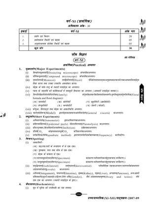 mPpekè;fedmPpekè;fedmPpekè;fedmPpekè;fedmPpekè;fed(XI-XII) ikB~;ozQe&ikB~;ozQe&ikB~;ozQe&ikB~;ozQe&ikB~;ozQe&2007-09
[117][117][117][117][117]
oxZ&oxZ&oxZ&oxZ&oxZ&XI (çk;ksfxd)(çk;ksfxd)(çk;ksfxd)(çk;ksfxd)(çk;ksfxd)
vf/dre vad&vf/dre vad&vf/dre vad&vf/dre vad&vf/dre vad& 30
tho foKkutho foKkutho foKkutho foKkutho foKku
oxZµoxZµoxZµoxZµoxZµXI
çk;ksfxdçk;ksfxdçk;ksfxdçk;ksfxdçk;ksfxd(Practical) vè;;uvè;;uvè;;uvè;;uvè;;u
1. eq[;ç;ksxeq[;ç;ksxeq[;ç;ksxeq[;ç;ksxeq[;ç;ksx(Major Experiments)
(i) foPNsnulw{en'khZ(Dissecting microscope) dsHkkxksadkvè;;uA
(ii) ;kSfxdlw{en'khZ(Compound microscope) dsHkkxksadkvè;;uA
(iii) ,dchti=kh(Monocot) ,oaf}chti=kh(Dicot) ikS/sdsrukrFkktM+dkvuqizLFkdkVdjdsmudkvLFkk;hLykbZM~l
rS;kj djuk rFkk mudk mÙkdh; voyksdu djukA
(iv) es<+d ds ekal&rUrq ds LFkk;h LykbZM~l dk vè;;uA
(v) I;kt ds tM+'kh"kZ dh dksf'kdkvksa esa lelw=kh foHkktu dk vè;;u (vLFkk;h LykbZM~l cukdj)A
(vi) fuEufyf[krfn;sx;sikS/sifjokj(family) dsiq"iksadkrduhdh'kCndslkFko.kZu]iq"ih;lw=k,oaiq"ih;fp=k(Floral
formula and floral diagram)A
(d) ekyoslh ([k) lksysuslh (x) ozQwlhisQjh (czklhdslh)
(?k) ysX;wehuslh (M-) dEikslhVh (p) xszeuh (iks,lh)
(vii) dsapqvk] frypV~Vk rFkk es<+d dk vkdkfjdh; vè;;uA
(viii) pkVZ,oaizfr:i(Model) }kjkes<+ddklkekU;vkarfjdnsgkax(General viscera) dkvè;;uA
2. y?kqç;ksxy?kqç;ksxy?kqç;ksxy?kqç;ksxy?kqç;ksx(Short Experiments)
(i) vfHklj.k;a=k(Osmometer) }kjkvfHklj.kdkvè;;uA
(ii) cfg'peZfNyds(Epidermal peels) esaçjlfoy;rk(Plasmolysis) dkvè;;uA
(iii) cht@equDdk]fdlfe'kesavUr'kks"k.k(Imibition) izfozQ;kdkvè;;uA
(iv) ikS/sesaCO2
ds[kirrFkktUrqesaCO2
dsfudyusdkvè;;uA
(v) oxZdksf"Bdkfof/(quadrate method) }kjkikniLis'khtdhckjEckjrk(frequency) dkfu/kZj.kA
3. fpUgufpUgufpUgufpUgufpUgu(Spotting)
(i) vkdkfjdhµ
(d) tM+@ruk@iÙkh ds :ikarj.k esa ls ,d&,dA
([k) iq"iozQe] iQy rFkk cht ls ,d&,dA
(x) es<+d ds dadky ls ,dA
(?k)iknilewgds,dizfr:i(Specimen) dkdkj.k@pfj=ko.kZudjrsgq,igpku(oxhZdj.k)A
(M-)tUrqlewgds,dizfr:i(Specimen) dkdkj.k@pfj=ko.kZudjrsgq,igpku(oxhZdj.k)A
(ii) le`f¼ik'oZ(Isobilateral) ,oai`"Bk/jh(dorsiventral) ifÙk;ksaesa,d&,ddkvè;;u]ijkxuyhdslkFkijkx
vaMk'k;esavaMk.kq(ovule) dkvè;;uA
(iii) vf/peZ(Integument), ikpuuyh(Intestine), o`Dd(Kidney), ;Ñr(Liver), vXuk'k;(Pancreas), vUr%lzkoh
xzafFk;FkkfiV~;wVjh]FkkbjkbZM],fMªuy]fyax&xzafFk(Gondes), tSls&vaMk'k;rFkko`"k.k(Ovary and testes) esals
,d&,d dk vè;;u (LFkk;h LykbZM~l ds }kjk)A
4. tSojlk;utSojlk;utSojlk;utSojlk;utSojlk;u(Biochemistry)
(i) ew=k esa ;wfj;k dh mifLFkfr dk irk yxkukA
40 ihfj;Mihfj;Mihfj;Mihfj;Mihfj;M
oxZ&oxZ&oxZ&oxZ&oxZ&XI vad Hkkjvad Hkkjvad Hkkjvad Hkkjvad Hkkj
1- ç;ksx ,oa fpUgu 20
2- ç;ksx'kkyk fjdkWMZ ,oa okbok 05
3- vuqla/ukRed çkstsDV fjdkWMZ ,oa okbok 05
dqy ;ksxdqy ;ksxdqy ;ksxdqy ;ksxdqy ;ksx 30
bdkbZbdkbZbdkbZbdkbZbdkbZ
thofoKkuthofoKkuthofoKkuthofoKkuthofoKku
 