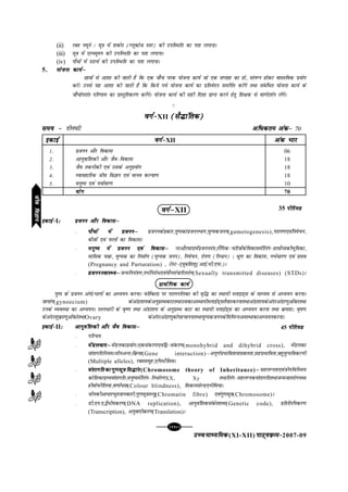 [118][118][118][118][118]
mPpekè;fedmPpekè;fedmPpekè;fedmPpekè;fedmPpekè;fed(XI-XII) ikB~;ozQe&ikB~;ozQe&ikB~;ozQe&ikB~;ozQe&ikB~;ozQe&2007-09
45 ihfj;Mihfj;Mihfj;Mihfj;Mihfj;M
(ii) jDr uewus @ ew=k esa 'kdZjk (Xywdkst Lrj) dh mifLFkfr dk irk yxkukA
(iii) ew=k esa ,YC;weu dh mifLFkfr dk irk yxkukA
(iv) ikS/ksa esa LVkpZ dh mifLFkfr dk irk yxkukA
5. ;kstuk dk;Zµ;kstuk dk;Zµ;kstuk dk;Zµ;kstuk dk;Zµ;kstuk dk;Zµ
Nk=kksa ls vk'kk dh tkrh gS fd ,d tk¡p ijd ;kstuk dk;Z tks ,d lIrkg dk gks] layXu gksdj okLrfod iz;ksx
djsaA muls ;g vk'kk dh tkrh gS fd fd;s x;s ;kstuk dk;Z dk izfrosnu lefiZr djsaxs rFkk lacaf/r ;kstuk dk;Z ds
tk¡pksijkar ifj.kke dk izLrqfrdj.k djsaxsA ;kstuk dk;Z dh lgh fn'kk izkIr djus gsrq f'k{kd ls ekxZn'kZu ysaxsA
C
oxZ&oxZ&oxZ&oxZ&oxZ&XII (lS¼kafrd)(lS¼kafrd)(lS¼kafrd)(lS¼kafrd)(lS¼kafrd)
le; &le; &le; &le; &le; & rhu?kaVs vf/dre vad&vf/dre vad&vf/dre vad&vf/dre vad&vf/dre vad& 70
oxZµoxZµoxZµoxZµoxZµXII
bdkbZ&bdkbZ&bdkbZ&bdkbZ&bdkbZ&I%%%%% çtuu vkSj fodklµçtuu vkSj fodklµçtuu vkSj fodklµçtuu vkSj fodklµçtuu vkSj fodklµ
l ikS/ksa esa çtuuµikS/ksa esa çtuuµikS/ksa esa çtuuµikS/ksa esa çtuuµikS/ksa esa çtuuµ çtuudsçdkj]iq"idkiztuuHkkx];qXedtuu(gametogenesis),ijkx.k,oafu"kspu]
chtksa ,oa iQyksa dk fodklA
l euq"; esa çtuu ,oa fodklµeuq"; esa çtuu ,oa fodklµeuq"; esa çtuu ,oa fodklµeuq"; esa çtuu ,oa fodklµeuq"; esa çtuu ,oa fodklµ ujvkSjeknkesaiztuura=k]ySafxd&pfj=kksadsfodklesafyax&gkeksZUldhHkwfedk]
ekfld pozQ] ;qXed dk fuekZ.k (;qXed tuu)] fu"kspu] jksi.k (fu/ku) % Hkzw.k dk fodkl] xHkZ/kj.k ,oa izlo
(Pregnancy and Parturation) , VsLV&V~;wcf'k'kq(vkbZ-Hkh-,iQ-)A
l çtuuLokLF;µçtuuLokLF;µçtuuLokLF;µçtuuLokLF;µçtuuLokLF;µtUefu;a=k.k]xHkZfujks/,oa;kSulapkfjrjksx(Sexually transmitted diseases) (STDs)A
çk;ksfxd dk;Zçk;ksfxd dk;Zçk;ksfxd dk;Zçk;ksfxd dk;Zçk;ksfxd dk;Z
iq"i ds iztuu vaxks@Hkkxksa dk vè;;u djukA ofrZdkxz ij ijkxufydk dh o`f¼ dk LFkk;h LykbM~l ds ekè;e ls vè;;u djukA
tk;kax(gynoecium) dsvaMk'k;dsvuqçLFkdkVrFkkmldkvLFkk;hLykbZM~lrS;kjdjukrFkkvaMk'k;dsvanjvaMk.kqvksadkrFkk
muds O;oLFkk dk vè;;uA Lru/kjh ds o`".k rFkk vaMk'k; ds vuqizLFk dkV dk LFkk;h LykbZM~l dk vè;;u djuk rFkk ozQe'k% o`"k.k
dsvanj'kqozQk.kqvksadksrFkkOvary dsvanjvaMk.kqdksigpkuukrFkk;qXedtuudsfofHkUuvoLFkkdkvè;;udjukA
bdkbZ&bdkbZ&bdkbZ&bdkbZ&bdkbZ&II%%%%% vkuqoaf'kdh vkSj tSo fodklµvkuqoaf'kdh vkSj tSo fodklµvkuqoaf'kdh vkSj tSo fodklµvkuqoaf'kdh vkSj tSo fodklµvkuqoaf'kdh vkSj tSo fodklµ
l ifjp;
l esaMyoknµesaMyoknµesaMyoknµesaMyoknµesaMyoknµesaMydkç;ksx%,dladj.k,oaf}&ladj.k(monohybrid and dihybrid cross), esaMydk
oa'kkxfrfu;eAthuvUr%fozQ;k(Gene interaction)µviw.kZizHkkfork;kizcyrk]lgizHkkfork]cgq;qXefodYih
(Multiple alleles), jDrlewg],fiLVSfllA
l oa'kkxfrdkxq.klw=kfl¼karoa'kkxfrdkxq.klw=kfl¼karoa'kkxfrdkxq.klw=kfl¼karoa'kkxfrdkxq.klw=kfl¼karoa'kkxfrdkxq.klw=kfl¼kar(Chromosome theory of Inheritance)µµµµµlgyXurk,oathufofue;
dksf'kdknzO;oa'kkxfr]euq";esafyax&fu/kZj.kXX, Xy rFkkfyax&lgyXudoa'kkxfrrFkktUetkrjksx;Fkk
gheksiQhfy;k]o.kk±/rk(Colour blindness), fldylsYM,uhfe;kA
l thudhvk/kjHkwrtkudkjh]xq.klw=krUrq(Chromatin fibre) ,oaxq.klw=k(Chromosome)A
l Mh-,u-,-}S/h;dj.k(DNA replication), vkuqoaf'kdladsr'kCn(Genetic code), çfrfyfidj.k
(Transcription), vuqoknhdj.k(Translation)A
35 ihfj;Mihfj;Mihfj;Mihfj;Mihfj;M
oxZ&oxZ&oxZ&oxZ&oxZ&XII vad Hkkjvad Hkkjvad Hkkjvad Hkkjvad Hkkj
1- çtuu vkSj fodkl 06
2- vkuqokaf'kdh vkSj tSo&fodkl 18
3- tSo rduhdh ,oa mlds vuqiz;ksx 18
4- O;kogkfjd tho foKku ,oa ekuo dY;k.k 18
5- euq"; ,oa i;kZoj.k 10
;ksx;ksx;ksx;ksx;ksx 70
bdkbZbdkbZbdkbZbdkbZbdkbZ
thofoKkuthofoKkuthofoKkuthofoKkuthofoKku
 