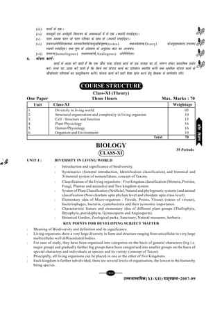 mPpekè;fedmPpekè;fedmPpekè;fedmPpekè;fedmPpekè;fed(XI-XII) ikB~;ozQe&ikB~;ozQe&ikB~;ozQe&ikB~;ozQe&ikB~;ozQe&2007-09
[121][121][121][121][121]
(iii) iQyksa ls ,d A
(iv) lelw=kh ,oa v/Zlw=kh foHkktu ds voLFkkvksa esa ls ,d (LFkk;h LykbZM~l)A
(v) ijkx vFkok ijkx tks ijkx ufydk ds lkFk gks (LFkk;h LykbZM~l)A
(vi) iztuuvaxksaesals,d;Fkk&Lru/kjhoxZdstUrqvksadso`"k.k(testes) rFkkvaMk'k;(Ovary) dsvuqizLFkdkV(miyC/
LFkk;h LykbZM~l) rFkk iq"i ds vaMk'k; ds vuqizLFk dkV dk vè;;uA
(vii) le:i(homologous) rFkkledk;Z(Analogous) vaxksaesals,dA
6. ;kstuk dk;Zµ;kstuk dk;Zµ;kstuk dk;Zµ;kstuk dk;Zµ;kstuk dk;Zµ
Nk=kksa ls vk'kk dh tkrh gS fd ,d tk¡p ijd ;kstuk dk;Z tks ,d lIrkg dk gks] layXu gksdj okLrfod iz;ksx
djsaA muls ;g vk'kk dh tkrh gS fd fd;s x;s ;kstuk dk;Z dk izfrosnu lefiZr djsaxs rFkk lacaf/r ;kstuk dk;Z ds
tk¡pksijkar ifj.kkeksa dk izLrqfrdj.k djsaxsA ;kstuk dk;Z dh lgh fn'kk izkIr djus gsrq f'k{kd ls ekxZn'kZu ysaxsA
C
BIOLOGY
CLASS-XI
UNIT-I : DIVERSITY IN LIVING WORLD
l Introduction and significance of biodiversity.
l Systematics (General introduction, Identification classification) and binomial and
Trinomial system of nomenclature, concept of Taxons.
l Classification of the living organisms : Five kingdom classification (Monera, Protista,
Fungi, Plantae and animalia) and Two kingdom system.
l System of Plant Classification (Artificial, Natural and phylogenetic systems) and animal
classification (Non-chordate upto phylum level and chordate upto class level)
l Elementary idea of Micro-organism : Viroids, Prions, Viruses (status of viruses),
bacteriophages, bacteria, cyanobacteria and their economic importance.
l Characteristic feature and elementary idea of different plant groups (Thallophyta,
Bryophyta, pteridophyta, Gymnosperm and Angiosperm).
l Botanical Garden, Zoological parks, Sanctuary, Natural musuems, herbaria.
KEY POINTS FOR DEVELOPING SUBJECT MATTER
l Meaning of Biodiversity and definition and its significance.
l Living organisms show a very large diversity in form and structure ranging from unicellular to very large
multicellular well differentiated bodies.
l For ease of study, they have been organised into categories on the basis of general characters (big i.e.
major group) and gradually further big groups have been categorised into smaller groups on the basis of
special characters and individuals as species and its variety (concept of Taxon).
l Principally, all living organisms can be placed in one or the other of five Kingdoms.
l Each kingdom is further sub-divided, there are several levels of organisation, the lowest in the hierarchy
being species.
35 Periods
COURSE STRUCTURE
Class-XI (Theory)
One Paper Three Hours Max. Marks : 70
Class-XI Weightage
1. Diversity in living world 05
2. Structural organization and complexity in living organism 10
3. Cell : Structure and function 15
4. Plant Physiology 16
5. Human Physiology 16
6. Organism and Environment 10
Total 70
Unit
thofoKkuthofoKkuthofoKkuthofoKkuthofoKku
 