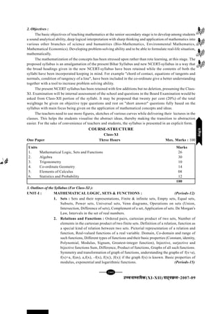 mPpekè;fedmPpekè;fedmPpekè;fedmPpekè;fedmPpekè;fed(XI-XII) ikB~;ozQe&ikB~;ozQe&ikB~;ozQe&ikB~;ozQe&ikB~;ozQe&2007-09
[77][77][77][77][77]
2. Objectives :
The basic objectives of teaching mathematics at the senior secondary stage is to develop among students
a sound analytical ability, deep logical interpretation with sharp thinking and application of mathematics into
various other branches of science and humanities (Bio-Mathematics, Environmental Mathematics,
Mathematical Economics). Developing problem-solving ability and to be able to formulate real-life situation,
mathematically.
The mathematization of the concepts has been stressed upon rather than rote learning, at this stage. The
proposed syllabus is an amalgamation of the present Bihar Syllabus and new NCERT-syllabus in a way that
the broad headings given in the new NCERT-syllabus have been retained while the contents of both the
syllabi have been incorporated keeping in mind. For example "chord of contact, equations of tangents and
normals, condition of tangency of a line", have been included in the co-ordinate give a better understanding
together with a tool to increase problem solving ability.
The present NCERT syllabus has been retained with few additions but no deletion, presuming the Class-
XI. Examination will be internal assessment of the school and questions in the Board Examination would be
asked from Class-XII portion of the syllabi. It may be proposed that twenty per cent (20%) of the total
weightage be given on objective type questions and rest on "short answer" questions fully based on the
syllabus with main focus being given on the application of mathematical concepts and ideas.
The teachers need to use more figures, sketches of various curves while delivering their lectures in the
classes. This helps the students visualise the abstract ideas, thereby making the transition to abstraction
easier. For the sake of convenience of teachers and students, the syllabus is presented in an explicit form.
3. Outlines of the Syllabus (For Class-XI ):
UNIT-I : MATHEMATICAL LOGIC, SETS & FUNCTIONS : (Periods-12)
1. Sets : Sets and their representations, Finite & infinite sets, Empty sets, Equal sets,
Subsets, Power sets, Universal sets, Venn diagrams, Operations on sets (Union,
Intersection, Difference of sets), Complement of a set, Application of sets. De Morgan's
Law, Intervals in the set of real numbers.
2. Relations and Functions : Ordered pairs, cartesian product of two sets, Number of
elements in the cartesian product of two finite sets. Definition of a relation, function as
a special kind of relation between two sets. Pictorial representation of a relation and
function, Real-valued functions of a real variable. Domain, Co-domain and range of
such functions, Different types of functions and their basic properties (Constant, identity,
Polynomial, Modulus, Signum, Greatest-integer function), Injective, surjective and
bijective functions Sum, Difference, Product of functions, Graphs of all such functions.
Symmetry and transformation of graph of functions, understanding the graphs of f(x+a),
f(x)+a, f(ax), a,f(x), –f(x), f(|x|), |f(x)| if the graph f(x) is known. Basic properties of
modulus, exponential and logarithmic functions. (Periods-15)
COURSE-STRUCTURE
Class-XI
One Paper Three Hours Max. Marks : 100
Units Marks
1. Mathematical Logic, Sets and Functions 26
2. Algebra 30
3. Trigonometry 10
4. Co-ordinate Geometry 14
5. Elements of Calculus 08
6. Statistics and Probability 12
100
xf.krxf.krxf.krxf.krxf.kr
 