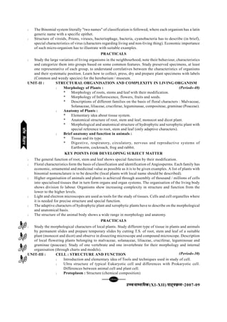 [122][122][122][122][122]
mPpekè;fedmPpekè;fedmPpekè;fedmPpekè;fedmPpekè;fed(XI-XII) ikB~;ozQe&ikB~;ozQe&ikB~;ozQe&ikB~;ozQe&ikB~;ozQe&2007-09
l The Binomial system literally "two names" of classification is followed, where each organism has a latin
generic name with a specific epithet.
l Structure of viroids, Prions, viruses, bacteriophage, bacteria, cyanobacteria has to describe (in brief),
special characteristics of virus (characters regarding living and non-living thing). Economic importance
of such micro-organism has to illustrate with suitable examples.
PRACTICALS
l Study the large variation of living organisms in the neighbourhood, note their behaviour, characteristics
and categorize them into groups based on some common features. Study preserved specimens, at least
one representative of each group, to understand correlatives between the characteristics of organisms
and their systematic position. Learn how to collect, press, dry and prepare plant specimens with labels
(Common and weedy species) for the herebarium / museum.
UNIT-II : STRUCTURAL ORGANISATION AND COMPLEXITY IN LIVING ORGANISM
l Morphology of Plants :
* Morphology of roots, stems and leaf with their modification.
* Morphology of Inflorescence, flowers, fruits and seeds.
* Descriptions of different families on the basis of floral characters : Malvaceae,
Solanaceae, liliaceae, cruciferae, leguminasae, compositeae, graminae (Poaceae).
l Anatomy of Plants :
* Elementary idea about tissue system.
* Anatomical structure of root, stem and leaf, monocot and dicot plant.
* Morphological and anatomical structure of hydrophytic and xerophytic plant with
special reference to root, stem and leaf (only adaptive characters).
l Brief anatomy and function in animals :
* Tissue and its type.
* Digestive, respiratory, circulatory, nervous and reproductive systems of
Earthworm, cockroach, frog and rabbit.
KEY POINTS FOR DEVELOPING SUBJECT MATTER
l The general function of root, stem and leaf shows special function by their modification.
l Floral characteristics form the basis of classification and identification of Angiosperms. Each family has
economic, ornamental and medicinal value as possible as it is to be given examples. A list of plants with
binomial nomenclature is to be describe (local plants with local name should be described).
l Higher organisation of animals and plants is achieved through assembly of thousand / millions of cells
into specialised tissues that in turn form organs and organ systems. The organisation of the living body
shows division fo labour. Organisms show increasing complexity in structure and function from the
lower to the higher levels.
l Light and electron microscopes are used as tools for the study of tissues. Cells and cell organelles where
it is needed for precise structure and special function.
l The adaptive characters of hydrophytic plant and xerophytic plants have to describe on the morphological
and anatomical basis.
l The structure of the animal body shows a wide range in morphology and anatomy.
PRACTICALS
l Study the morphological characters of local plants. Study different type of tissue in plants and animals
by permanent slides and prepare temporary slides by cutting T.S. of root, stem and leaf of a suitable
plant (monocot and dicot) and observe in dissecting microscope and compound microscope. Description
of local flowering plants belonging to malvaceae, solanaceae, liliaceae, cruciferae, leguminosae and
graminae (poaceae). Study of one vertebrate and one invertebrate for their morphology and internal
organisation (through charts and models).
UNIT-III : CELL : STRUCTURE AND FUNCTION
l Introduction and elementary idea of Tools and techniques used in study of cell.
l Ultra structure of typical Eukaryotic cell and differences with Prokaryotic cell.
Differences between animal cell and plant cell.
l Protoplasm : Structure (chemical composition)
(Periods-40)
(Periods-30)
thofoKkuthofoKkuthofoKkuthofoKkuthofoKku
 