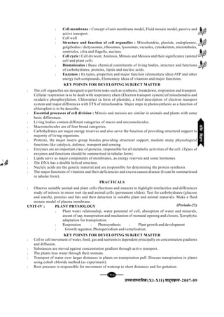 mPpekè;fedmPpekè;fedmPpekè;fedmPpekè;fedmPpekè;fed(XI-XII) ikB~;ozQe&ikB~;ozQe&ikB~;ozQe&ikB~;ozQe&ikB~;ozQe&2007-09
[123][123][123][123][123]
l Cell membrane : Concept of unit membrane model, Fluid mosaic model, passive and
active transport.
l Cell wall
l Structure and function of cell organelles : Mitochondria, plastids, endoplasmic,
golgibodies / dictyosomes, ribosomes, lysosomes, vacuoles, cytoskeleton, microtubules,
centrioles, cilia and flagella, nucleus.
l Cell cycle : Cell division; Amitosis, Mitosis and Meiosis and their significance (animal
cell and plant cell).
l Biomolecules : Basic chemical constituents of living bodies, structure and functions
of carbohydrates, proteins, lipids and nucleic acids.
l Enzymes : Its types, properties and major function (elementary idea) ATP and other
energy rich compounds, Elementary ideas of vitamins and major functions.
KEY POINTS FOR DEVELOPING SUBJECT MATTER
l The cell organelles are designed to perform tasks such as synthesis, breakdown, respiration and transport.
Cellular respiration is to be dealt with respiratory chain (Electron transport system) of mitochondria and
oxidative phosphorylation. Chloroplast (a form of plastids), a brief description of electron transport
system and major differences with ETS of mitochondria. Major steps in photosynthesis as a function of
chloroplast is to be describe.
l Essential processes of cell division : Mitosis and meiosis are similar in animals and plants with some
basic differences.
l Living bodies contain different categories of macro and micromolecules.
l Macromolecules are of four broad categories.
l Carbohydrates are major energy reserves and also serve the function of providing structural support to
majority of living organisms.
l Proteins, the major macro group besides providing structural support, mediate many physiological
functions like catalysis, defence, transport and sensing.
l Enzymes are an important class of proteins, responsible for all metabolic activities of the cell. (Types of
enzymes and functions should be summerised in tubular form).
l Lipids serve as major components of membranes, as energy reserves and some hormones.
l The DNA has a double helical structure.
l Nucleic acids are the genetic material and are responsible for determining the protein synthesis.
l The major functions of vitamins and their deficiencies and excess causes disease (It can be summariesed
in tabular form).
PRACTICALS
l Observe suitable animal and plant cells (Sections and smears) to highlight similarities and differences
study of mitosis in onion root tip and animal cells (permanent slides). Test for carbohydrates (glucose
and starch), proteins and fats and their detection in suitable plant and animal materials. Make a fluid
mosaic model of plasma membrane.
UNIT-IV : PLANT PHYSIOLOGY
l Plant water relationship, water potential of cell, absorption of water and minerals,
ascent of sap, transpiration and mechanism of stomatal opening and closure, Xerophytic
adaptation for transpiration.
l Respiration l Photosynthesis l Plant growth and development
l Growth regulator, Photoperiodism and vernelization.
KEY POINTS FOR DEVELOPING SUBJECT MATTER
l Cell to cell movement of water, food, gas and nutrients is dependent principally on concentration gradients
and diffusion.
l Substances are moved against concentration gradient through active transport.
l The plants lose water through their stomata.
l Transport of water over larger distances in plants on transpiration pull. Discuss transpiration in plants
using cobalt chloride method (as experiment).
l Root pressure is responsible for movement of waterup to short distances and for guttation.
(Periods-25)
thofoKkuthofoKkuthofoKkuthofoKkuthofoKku
 