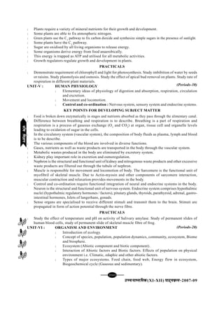 [124][124][124][124][124]
mPpekè;fedmPpekè;fedmPpekè;fedmPpekè;fedmPpekè;fed(XI-XII) ikB~;ozQe&ikB~;ozQe&ikB~;ozQe&ikB~;ozQe&ikB~;ozQe&2007-09
l Plants require a variety of mineral nutrients for their growth and development.
l Some plants are able to fix atmospheric nitrogen.
l Green plants use the C3
pathway to fix carbon dioxide and synthesize simple sugars in the presence of sunlight.
l Some plants have the C3
pathway.
l Sugar are oxidised by all living organisms to release energy.
l Some organisms derive energy from food anaerobically.
l This energy is trapped as ATP and utilised for all metabolic activities.
l Growth regulators regulate growth and development in plants.
PRACTICALS
l Demonstrate requirement of chlorophyll and light for photosynthesis. Study imbibition of water by seeds
or raisins. Study plasmolysis and osmosis. Study the effect of apical bud removal on plants. Study rate of
respiration in different plant materials.
UNIT-V : HUMAN PHYSIOLOGY
l Elementary ideas of physiology of digestion and absorption, respiration, circulation
and excretion.
l Movement and locomotion.
l Control and co-ordination : Nervous system, sensory system and endocrine systems.
KEY POINTS FOR DEVELOPING SUBJECT MATTER
l Food is broken down enzymatically in stages and nutrients absorbed as they pass through the alimentary canal.
l Difference between breathing and respiration is to describe. Breathing is a part of respiration and
respiration is a process of gaseous exchange (O2
and CO2
) at organ, tissue cell and organelle levels
leading to oxidation of sugar in the cells.
l In the circulatory system (vascular system), the composition of body fluids as plasma, lymph and blood
is to be describe.
l The various components of the blood are involved in diverse functions.
l Gases, nutrients as well as waste products are transported in the body through the vascular system.
l Metabolic wastes produced in the body are eliminated by excretory system.
l Kidney play important role in excretion and osmoregulation.
l Nephron is the structural and functional unit of kidney and nitrogenous waste products and other excessive
waste products are filtered out through the tubule of nephron.
l Muscle is responsible for movement and locomotion of body. The Sarcomere is the functional unit of
myofibril of skeletal muscle. Due to Actin-myosin and other components of sarcomere interaction,
muscular contraction and relaxation provides movements in the body.
l Control and co-ordination require functional integration of neural and endocrine systems in the body.
Neuron is the structural and functional unit of nervous system. Endocrine system comprises hypothalmic
nuclei (hypothalmic regulatory hormones / factors), pitutary glands, thyroids, parathyroid, adrenal, gastro-
intestinal hormones, Islets of langerhans, gonads.
l Sense organs are specialised to receive different stimuli and transmit them to the brain. Stimuti are
propagated in form of action potential through the nerve fibre.
PRACTICALS
l Study the effect of temperature and pH on activity of Salivary amylase. Study of permanent slides of
human blood cells, study of permanent slide of skeletal muscle fibre of frog.
UNIT-VI : ORGANISM AND ENVIRONMENT
l Introduction of ecology.
l Concept of species, population, population dynamics, community, ecosystem, Biome
and biosphere.
l Ecosystem (Abiotic component and biotic component).
l Interaction of Abiotic factors and Biotic factors. Effects of population on physical
environment i.e. Climatic, edaphic and other abiotic factors.
l Types of major ecosystems. Food chain, food web, Energy flow in ecosystem,
Biogeochemical cycle (Gaseous and sedimentary).
(Periods-20)
(Periods-30)
thofoKkuthofoKkuthofoKkuthofoKkuthofoKku
 