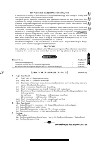 mPpekè;fedmPpekè;fedmPpekè;fedmPpekè;fedmPpekè;fed(XI-XII) ikB~;ozQe&ikB~;ozQe&ikB~;ozQe&ikB~;ozQe&ikB~;ozQe&2007-09
[125][125][125][125][125]
KEYPOINTSFORDEVELOPINGSUBJECTMATTER
l In introduction of ecology, a brief of historical background of Ecology, basic concept of ecology with
used ecological terms with definition have to describe.
l Concept of species, population, community with appropriate definition has been given with a brief
explaination and example. Community with physical environment constitute a balanced and self sustaining
system i.e. ecosystems in a particular area, the ecosystems of particular climatic zone constitute biome
and ecosystems of earth i.e. Biosphere.
l Interaction within abiotic factors within biotic factors and between abiotic and biotic factors affects to each other.
l In ecosystem, various living organisms are arranged in a definite sequence according to their food habits.
The transfer of food energy from the source in plants through a series of organisms (arranged in a linear
manner) with repeated eating and being eaten is called food chain. These chains are interlinked with
each other at several points at which food energy transfer is called trophic level. It is the food chain
where at each trophic level, there is flow of energy. It ecosystem there are many food chains and all are
interlinked and forms a web like arrangement known as a food web.
l The chemical component of the ecosystem move in definite cycle – Biogas chemical cycle, Biogas
chemical cycles are of two types gaseous and sedimentary.
PRACTICALS
l Go to nearby local area and survey and make a list of different types of organisms (Plant and animals) and constitutes
community, food chain and food web in chart paper by drawing schemetric diagram and details.
C
PRACTICALS
Time : 3 Hours Marks : 30
l Experiments and Spotting – 20 Marks
l Classroom records and viva based on experiments – 05 Marks
l Records of One investigatory project and viva based on the project – 05 Marks
C
PRACTICAL CLASSES FOR CLASS – XI
1. Major Experiments :
(i) Study parts of a dissecting microscope.
(ii) Study parts of a compound microscope.
(iii) Preparation of temporary slides of monocot and dicot stems and roots by cutting transverse
section (Histological observation).
(iv) Study of permanent slide of muscle fibre of frog.
(v) Study of mitosis in onion root tip cells (temporary slide preparation).
(vi) Description of flowres in technical terms with floral formula and floral diagram of plants from
following families :
(a) Malvaceae (b) Solanaceae (c) Brassicaceae (cruciferae)
(d) Leguminosae (e) Compositae (f) Poaceae.
(vii) Study external morphology of earthworm, cockroach and frog.
(viii) Study the general viscera of frog by chart & model.
2. Minor Experiments :
(i) Study of Osmosis by osmometer.. (ii) Study of Plasmolysis in epidermal peels.
(iii) Study of imbibition in seeds / raisins.
(iv) Study of CO2
consumption in plant and CO2
evolvment in animal.
(v) Determination of frequency of plant species by quadrate method.
3. Spotting :
1. Morphology –
(a) One from modification of roots / stems / leaves. (b) One from inflorescence / fruit and seed.
(c) One from Skeleton of Frog.
(Periods-20)
(Periods-40)
thofoKkuthofoKkuthofoKkuthofoKkuthofoKku
 