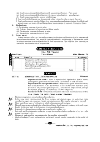 [126][126][126][126][126]
mPpekè;fedmPpekè;fedmPpekè;fedmPpekè;fedmPpekè;fed(XI-XII) ikB~;ozQe&ikB~;ozQe&ikB~;ozQe&ikB~;ozQe&ikB~;ozQe&2007-09
(d) One from specimen and identification with reasons (classification) – Plant group.
(e) One from specimen and identification with reasons (classification) – animal groups.
(f) One from permanent slides concern with histology.
2. One from leaf (Isobilateral and dorsiventral), pollen with pollen tube, ovules in the ovary.
3. One from Integument, intestine, kidney, liver, pancreas endocrine glands as pituitary, thyroid, adrenal,
gonads (ovary and testes), islets of Langerhanse in pancreas etc. in mammal. (Permanent slides).
4. Biochemistry :
(i) To detect the presence of urea in urine.
(ii) To detect the presence of sugar in urine / blood sample.
(iii) To detect the presence of albumin in urine.
(iv) To detect the presence of starch in plant.
5. Project work :
Student are expected to carry out one investigatory project that would engage them for about a week
in actual experimentation. They would be expected to submit a project report of the same that would
include presentation of the results obtained in their investigation. Take guideline from your concern
teacher for the right direction of project work.
C
CLASS-XII
UNIT-I : REPRODUCTION AND DEVELOPMENT
l Reproduction in Plants – Types of reproduction, reproductive part of flower,
gametogenesis, pollination and fertilization; Development of seeds and fruits.
l Reproduction and development in Human – Reproductive system in male and female;
Role of sex-hormones in the development of sexual characters, menstrual cycle,
production of gametes (gametogenesis), fertilization, implantation, embryo
development, pregnancy and parturation, Test-tube baby (IVF).
l Reproduction Health – Birth control, contraception and sexually transmitted diseases (STDs).
KEY POINTS FOR DEVELOPING SUBJECT MATTER
l Plant show negetative, asexual and sexual reproduction.
l In flowering plants (Angiosperms), the flower contains reproductive organs i.e. androecium (male
reproductive organ) and gynoecium (female reproductive organ. They may be unisexual or bisexual.
l There are different ways of pollination in which pollen grains reach to stigma.
l The male gametes are produced in the pollen tube, while the female gamete is produced in the embryosac.
l Double fertilization leads to the formation of embryo and endosperm.
l In animals (ex. human) testes produce sperms and ovaries produce ova.
l Both male and female gametes production is under hormonal regulation; production of ova is a cyclic
process (menstrual cycle).
l The genetic make up of the sperms determine the sex of the unborn child.
l The fertilized egg (Zygote) implants in the uterine wall where it remains connected with the mother till
birth.
COURSE STRUCTURE
Class-XII (Theory)
One Paper Three Hours Max. Marks : 70
Class-XII Weightage
1. Reproduction and development 06
2. Genetics and organic evolution 18
3. Biotechnology & its application 18
4. Applied Biology and human welfare 18
5. Man and Environment 10
Total 70
35 Periods
Unit
thofoKkuthofoKkuthofoKkuthofoKkuthofoKku
 
