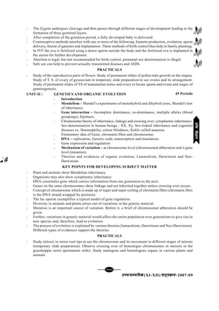 mPpekè;fedmPpekè;fedmPpekè;fedmPpekè;fedmPpekè;fed(XI-XII) ikB~;ozQe&ikB~;ozQe&ikB~;ozQe&ikB~;ozQe&ikB~;ozQe&2007-09
[127][127][127][127][127]
l The Zygote undergoes cleavage and then passes through different stages of development leading to the
formation of three germinal layers.
l After completion of the gestation period, a fully developed baby is delivered.
l Contraceptive methods interfere with one or more of the following. Gamete production, ovulation, sperm
delivery, fusion of gametes and implantation. These methods of birth control thus help in family planning.
l In IVF the ova is fertilized using a donor sperm outside the body and the fertilized ova is implanted in
the uterus for further development.
l Abortion is legal, but not recommended for birth control, prenantal sex determination is illegal.
l Safe sex can help to prevent sexually transmitted diseases and AIDS.
PRACTICALS
l Study of the reproductive parts of flower. Study of permanent slides of pollen tube growth on the stigma.
Study of T. S. of ovary of gynoecium in temporary slide preparation to see ovules and its arrangement.
Study of permanent slides of TS of mammalian testes and ovary to locate sperm and ovum and stages of
gametogenesis.
UNIT-II : GENETICS AND ORGANIC EVOLUTION
l Introduction
l Mendelism – Mendel's experiments of monohybrid and dihybrid cross, Mendel's law
of inheritance.
l Gene interaction – Incomplete dominance, co-dominance, multiple alleles (blood
groupings), Epistasis.
l Chromosome theory of inheritance, linkage and crossing over, cytoplasmic inheritance.
Sex-determination in human beings : XX, Xy, Sex-linked inheritance and cogenital
diseases ex. Haemophilia, colour blindness, Sickle celled anaemia.
l Elementary idea of Gene, chromatin fibre and chromosome.
l DNA – replication, Genetic code, transcription and translation.
l Gene expression and regulation
l Mechanism of variation – at chromosome level (chromosomal abberation and it gene
level (mutation).
l Theories and evidences of organic evolution, Lamarckism, Darwinism and Neo-
Darwinism.
KEY POINTS FOR DEVELOPING SUBJECT MATTER
l Plant and animals show Mendelian inheritance.
l Organisms may also show cytoplasmic inheritance.
l DNA constitutes gene which carries information from one generation to the next.
l Genes on the same chromosomes show linkage and are inherited together unless crossing over occurs.
l Concept of chromosome which is made up of super and super coiling of chromatin fibre (chromatin fibre
is the DNA strand wrapped by proteins).
l The lac operon exemplifies a typical model of gene regulation.
l Diversity in animals and plants arises out of variations in the genetic material.
l Mutation is an important source of variation. Before it, a brief of chromosomal abberation should be
given.
l Further, variations in genetic material would affect the entire population over generations to give rise to
new species and, therefore, lead to evolution.
l The process of evolution is explained by various theories (lamarckism, Darwinism and Neo-Darwinism).
Different types of evidences support the theories.
PRACTICALS
l Study mitosis in onion root tips to see the chromosome and its movement in different stages of mitosis
(temporary slide preparation). Observe crossing over of homologus chromosomes in meiosis in the
grasshopper testis (permanent slide). Study analogous and homologous organs in various plants and
animals.
45 Periods
thofoKkuthofoKkuthofoKkuthofoKkuthofoKku
 