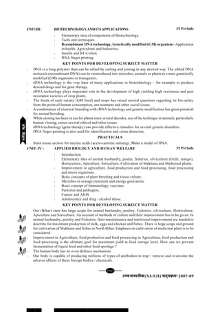 [128][128][128][128][128]
mPpekè;fedmPpekè;fedmPpekè;fedmPpekè;fedmPpekè;fed(XI-XII) ikB~;ozQe&ikB~;ozQe&ikB~;ozQe&ikB~;ozQe&ikB~;ozQe&2007-09
UNIT-III: BIOTECHNOLOGYANDITSAPPLICATIONS
l Elementary idea of components of Biotechnology.
l Tools and techniques.
l Recombinant DNA technology, Genetically modified (GM) organism– Application
in health, Agriculture and Industries.
l Insulin and BT-Cotton.
l DNA finger printing
KEY POINTS FOR DEVELOPING SUBJECT MATTER
l DNA is a long polymer than can be edited by cutting and joining in any desired way. The edited DNA
molecule (recombinant DNA) can be reintroduced into microbes, animals or plants to create genetically
modified (GM) organisms or transgenics.
l rDNA technology is the very base of many applications in biotechnology – for example to produce
desired drugs and for gene therapy.
l rDNA technology plays important role in the development of high yielding high resistance and pest
resistance varieties of crop plants.
l The foods of such variety (GM food) and crops has raised several questions regarding its bio-safety
from the point of human consumption, environment and other social issues.
l A combination of classical breeding with rDNA technology and genetic modification has great potential
for animal breeding.
l While cloning has been in use for plants since several decodes, use of the technique in animals, particularly
human cloning, raises several ethical and other issues.
l rDNA technology (gene therapy) can provide effective remedies for several genetic disorders.
l DNA finger printing is also used for identification and crime detection.
PRACTICALS
l Stain tissue section for nucleic acids (aceto-carmine staining), Make a model of DNA.
UNIT-IV : APPLIED BIOLOGY AND HUMAN WELFARE
l Introduction
l Elementary idea of animal husbandry, poulty, fisheries, silviculture (litchi, mango),
Horticulture, Apiculture, Sericulture, Cultivation of Makhana and Medicinal plants.
l Improvement in agriculture, food production and food processing, food processing
and micro organisms.
l Basic concepts of plant breeding and tissue culture.
l Microbes in sewage treatment and energy generation.
l Basic concept of Immunology, vaccines.
l Parasites and pathogens.
l Cancer and AIDS
l Adolescence and drug / alcohol abuse.
KEY POINTS FOR DEVELOPING SUBJECT MATTER
l Our (Bihar) state has large scope for animal husbandry, poultry, Fisheries, silviculture, Horticulture,
Apiculture and Sericulture. An account of methods of culture and their improvement has to be given. In
animal husbandry, poultry and Fisheries, their maintainance and nutritional improvement are needed to
describe for maximum production of milk, eggs and chicken and fishes. There is large scope and ground
for cultivation of Makhana and fishes in North Bihar. Emphasis on cultivation of medicinal plant is to be
considered.
l Improvement in Agriculture, food production and food processing in Agriculture, food production and
food processing is the ultimate goal for maximum yield at food storage level. How can we prevent
fermentation of liquid food and other food sporlage ?
l The human body has its ovon defence mechanism.
l Our body is capable of producing millions of types of antibodies to trap / remove and overcome the
adverse affects of these foreign bodies / chemicals.
35 Periods
35 Periods
thofoKkuthofoKkuthofoKkuthofoKkuthofoKku
 