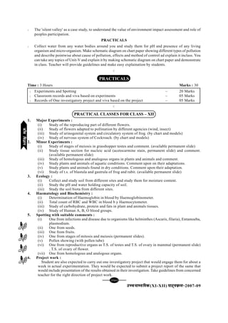 [130][130][130][130][130]
mPpekè;fedmPpekè;fedmPpekè;fedmPpekè;fedmPpekè;fed(XI-XII) ikB~;ozQe&ikB~;ozQe&ikB~;ozQe&ikB~;ozQe&ikB~;ozQe&2007-09
l The 'silent valley' as a case study, to understand the value of environment impact assessment and role of
peoples participation.
PRACTICALS
l Collect water from any water bodies around you and study them for pH and presence of any living
organism and micro-organism. Make schematic diagram on chart paper showing different types of pollution
and describe pointwise about cause of pollution, effects and method of control ad explain it inclass. You
can take any topics of Unit-V and explain it by making schematic diagram on chart paper and demonstrate
in class. Teacher will provide guidelines and make easy explaination by students.
C
PRACTICALS
Time : 3 Hours Marks : 30
l Experiments and Spotting – 20 Marks
l Classroom records and viva based on experiments – 05 Marks
l Records of One investigatory project and viva based on the project – 05 Marks
C
PRACTICAL CLASSES FOR CLASS – XII
1. Major Experiments :
(i) Study of the reproducing part of different flowers.
(ii) Study of flowers adapted to pollination by different agencies (wind, insect)
(iii) Study of urinogenital system and circulatory system of frog. (by chart and models)
(iv) Study of nervous system of Cockroach. (by chart and models)
2. Minor Experiments :
(i) Study of stages of meiosis in grasshopper testes and comment. (available permanent slide)
(ii) Study tissue section for nucleic acid (acetocarmine stain, permanent slide) and comment.
(available permanent slide)
(iii) Study of homologous and analogous organs in plants and animals and comment.
(iv) Study plants and animals of aquatic conditions. Comment upon on their adaptations.
(v) Study plants and animals found in dry conditions. Comment upon their adaptation.
(vi) Study of t.s. of blastula and gastrula of frog and rabit. (available permanent slide)
3. Ecology :
(i) Collect and study soil from different sites and study them for moisture content.
(ii) Study the pH and water holding capacity of soil.
(iii) Study the soil biota from different sites.
4. Haematology and Biochemistry :
(i) Determination of Haemoglobin in blood by Haemoglobinometer.
(ii) Total count of RBC and WBC in blood b y Haemocytometer.
(iii) Study of carbohydrate, protein and fats in plant and animals tissues.
(iv) Study of Human A, B, O blood groups.
5. Spotting with suitable comments :
(i) One from infections and disease due to organisms like helminthes (Ascaris, filaria), Entamoeba,
plasmodium.
(ii) One from seeds.
(iii) One from fruits.
(iv) One from stages of mitosis and meiosis (permanent slides).
(v) Pollen showing (with pollen tube)
(vi) One from reproductive organs as T.S. of testes and T.S. of ovary in mammal (permanent slide)
, T.S. of ovary of flower.
(vii) One from homologous and analogous organs.
6. Project work :
Student are also expected to carry out one investigatory project that would engage them for about a
week in actual experimentation. They would be expected to submit a project report of the same that
would include presentation of the results obtained in their investigation. Take guidelines from concerned
teacher for the right direction of project work.
thofoKkuthofoKkuthofoKkuthofoKkuthofoKku
 