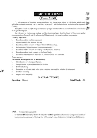 mPpekè;fedmPpekè;fedmPpekè;fedmPpekè;fedmPpekè;fed(XI-XII) ikB~;ozQe&ikB~;ozQe&ikB~;ozQe&ikB~;ozQe&ikB~;ozQe&2007-09
[131][131][131][131][131]
COMPUTER SCIENCE
Class : XI-XII
"... It is unworthy of excellent men to lose hours like slaves in the labour of calculation which could
safely be regulated to anyone else if machines were used.." said Leibnitz in the beginning of seventeenth
Century.
Farsighted vision, in-depth study accompanied by target-oriented effort of such torchbearers have ushered
in an age of computers.
Be it Science or Engineering, medical world or launching Space Shuttles, Study of Universe or global
communications, Research and Development of Edutainment – the core ingredient is computer.
Learning Objectives :
l. To understand the problem statement.
2. To develop logic for problem solving.
3. To understand the concept of Object Oriented Methodology.
4. To implement Object Oriented Programming using C++
5. To understand the concept of working with Relational Database.
6. To understand the basic concept of algebra of logic.
7. To understand and explore the world of communication and networks.
Competencies :
The student will be proficient in the following :
l. Identification of a Computer System.
2. Categorisation of parts of an objective system.
3. Problem Solving.
4. Designing an efficient logic using object oriented approach for solution development.
5. Database handling.
6. Logic Circuit designing.
CLASS-XI (THEORY)
Duration : 3 hours Total Marks : 70
UNIT-1 : Computer Fundamentals
l Evolution of Computers; Basics of computer and its operation : Functional Components and their
inter-connections, concept of Booting, Use of Operating System for directory listing, hierarchial directory
dEI;wVjlk;aldEI;wVjlk;aldEI;wVjlk;aldEI;wVjlk;aldEI;wVjlk;al
 