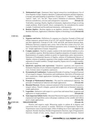 [78][78][78][78][78]
mPpekè;fedmPpekè;fedmPpekè;fedmPpekè;fedmPpekè;fed(XI-XII) ikB~;ozQe&ikB~;ozQe&ikB~;ozQe&ikB~;ozQe&ikB~;ozQe&2007-09
3. Mathematical Logic : Statement, basic logical connectives (words/phrases), Use of
Venn diagrams in logic, Negative operation, Compound statements and their negations,
Concepts and understanding of quantifiers ("If and only if", "implies", "implied by",
"and/or", "and", "or", "for all", "there exists") Validation of statements, Difference
between contradiction, converse and contrapositive statements. (Periods-12)
Truth tables, tautology, Duality, Algebra of statements, Applications of logic in solving
simple problems. Kind of proofs; direct, contrapositive, by contradiction by counter
example. Conditional and biconditional statements, valid arguments.
4. Boolean Algebra : Boolean algebra as an algebraic structure. Principle of duality,
Boolean functions, Application of Boolean Algebra in Switching Circuit.(Periods-04)
UNIT-II : ALGEBRA
1. Sequence and Series : Definition of a sequence as a function, Example of finite and
infinite sequences, general terms of an A.P., G.P. and H.P. Properties of A.P. and G.P.
and their application. Concept of A.M., G.M. and H.M. and relation between them.
Difference between a sequence and a series. Sum of the first n terms of an A.P., G.P.
Sum of an infinite G.P. Sum of an Arithmeticogeometric series. Evaluation Σn, Σn2
and
Σn3
. Simple application of means, Inequalities. (Periods-12)
2. Complex numbers : Need for complex numbers to be motivated by inability to solve
every quadratic equation. Brief description of algebraic properties of complex numbers.
Representation of complex numbers as points on Argand plane, polar representation.
Statement of Fundamental theorem of Algebra, solution of Fundamental theorem of
Algebra, solution of quadratic equations in the complex number system. Modulus and
arguments of complex numbers. Triangle inequality, Square root of a complex number,
cube root of unity. (Periods-10)
3. Quadratic equations and expressions : Quadratic equations and expressions.
Symmetric functions of roots, formation of quadratic equations with given roots, common
roots, Extreme values of quadratic expressions. (Periods-08)
4. Permutation & Combination : Fundamental Principle of counting. Concept of Factorial
of non-negative integers. Permutations and combinations, Derivative of formulae and
their connections, simple applications (including, permutations in groups and cyclic
permutations). (Periods-10)
5. Principle of Mathematical Induction : The need for mathematical induction. The
principle of mathematical induction and simple applications. (Periods-04)
6. Binomial Theorem : History, statement and proof of the bionimal theorem for positive
integral indices. Pascal's triangles, general and middle term in binomial expansion,
simple applications. (Periods-08)
7. Logarithm : Definition with respect to a given base and natural base, properties and
application to simple problems. (Periods-04)
8. Some important Infinite Series : Binomial Theorem for negative and fractional indices
exponential and logarithmic series with proper conditions on the variable and without
proof, simple applications. (Periods-06)
UNIT-III : TRIGONOMETRY (Periods-18)
Positive and negative angle, Measuring angles in radians & in degrees and
conversion from one measure to another. Definition of trigonometric functions.
Trigonometric ratios of general angles. Effect of adding one or more right angles to the
argument. Periodic functions, Periods of trigonometric functions, signs of trigonometric
functions, Graphs of sine, cosine, tangent and their reciprocal functions. General
xf.krxf.krxf.krxf.krxf.kr
 