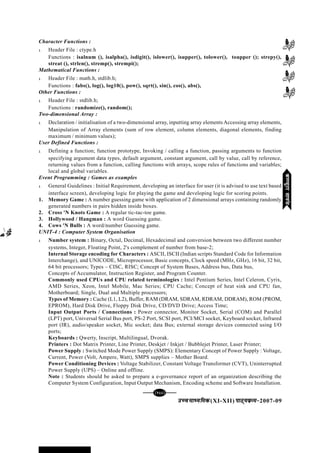 mPpekè;fedmPpekè;fedmPpekè;fedmPpekè;fedmPpekè;fed(XI-XII) ikB~;ozQe&ikB~;ozQe&ikB~;ozQe&ikB~;ozQe&ikB~;ozQe&2007-09
[133][133][133][133][133]
Character Functions :
l Header File : ctype.h
Functions : isalnum (), isalpha(), isdigit(), islower(), isupper(), tolower(), toupper (); strepy(),
streat (), strlen(), stremp(), strempi();
Mathematical Functions :
l Header File : math.h, stdlib.h;
Functions : fabs(), log(), log10(), pow(), sqrt(), sin(), cos(), abs(),
Other Functions :
l Header File : stdlib.h;
Functions : randomize(), random();
Two-dimensional Array :
l Declaration / initialisation of a two-dimensional array, inputting array elements Accessing array elements,
Manipulation of Array elements (sum of row element, column elements, diagonal elements, finding
maximum / minimum values);
User Defined Functions :
l Defining a function; function prototype, Invoking / calling a function, passing arguments to function
specifying argument data types, default argument, constant argument, call by value, call by reference,
returning values from a function, calling functions with arrays, scope rules of functions and variables;
local and global variables.
Event Programming : Games as examples
l General Guidelines : Initial Requirement, developing an interface for user (it is advised to use text based
interface screen), developing logic for playing the game and developing logic for scoring points.
1. Memory Game : A number guessing game with application of 2 dimensional arrays containing randomly
generated numbers in pairs hidden inside boxes.
2. Cross 'N Knots Game : A regular tic-tac-toe game.
3. Hollywood / Hangman : A word Guessing game.
4. Cows 'N Bulls : A word/number Guessing game.
UNIT-4 : Computer System Organisation
l Number system : Binary, Octal, Decimal, Hexadecimal and conversion between two different number
systems, Integer, Floating Point, 2's complement of number from base-2;
Internal Storage encoding for Characters : ASCII, ISCII (Indian scripts Standard Code for Information
Interchange), and UNICODE, Microprocessor, Basic concepts, Clock speed (MHz, GHz), 16 bit, 32 bit,
64 bit processors; Types – CISC, RISC; Concept of System Buses, Address bus, Data bus,
Concepts of Accumulator, Instruction Register, and Program Counter.
Commonly used CPUs and CPU related terminologies : Intel Pentium Series, Intel Celeron, Cyrix,
AMD Series, Xeon, Intel Mobile, Mac Series; CPU Cache; Concept of heat sink and CPU fan,
Motherboard; Single, Dual and Multiple processors;
Types of Memory : Cache (L1, L2), Buffer, RAM (DRAM, SDRAM, RDRAM, DDRAM), ROM (PROM,
EPROM), Hard Disk Drive, Floppy Disk Drive, CD/DVD Drive; Access Time;
Input Output Ports / Connections : Power connector, Monitor Socket, Serial (COM) and Parallel
(LPT) port, Universal Serial Bus port, PS-2 Port, SCSI port, PCI/MCI socket, Keyboard socket, Infrared
port (IR), audio/speaker socket, Mic socket; data Bus; external storage devices connected using I/O
ports;
Keyboards : Qwerty, Inscript, Multilingual, Dvorak.
Printers : Dot Matrix Printer, Line Printer, Deskjet / Inkjet / Bubblejet Printer, Laser Printer;
Power Supply : Switched Mode Power Supply (SMPS): Elementary Concept of Power Supply : Voltage,
Current, Power (Volt, Ampere, Watt), SMPS supplies – Mother Board.
Power Conditioning Devices : Voltage Stabilizer, Constant Voltage Transformer (CVT), Uninterrupted
Power Supply (UPS) – Online and offline.
Note : Students should be asked to prepare a e-governance report of an organization describing the
Computer System Configuration, Input Output Mechanism, Encoding scheme and Software Installation.
dEI;wVjlk;aldEI;wVjlk;aldEI;wVjlk;aldEI;wVjlk;aldEI;wVjlk;al
 