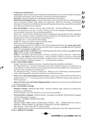 mPpekè;fedmPpekè;fedmPpekè;fedmPpekè;fedmPpekè;fed(XI-XII) ikB~;ozQe&ikB~;ozQe&ikB~;ozQe&ikB~;ozQe&ikB~;ozQe&2007-09
[135][135][135][135][135]
l Constructor and Destructor :
Constructor : Special Characteristics, Declaration and Definition of a constructor, Default Constructor,
Overloaded Constructors, Copy Constructor, Constructor with default arguments.
Destructor : Special Characteristics, Declaration and definition of destructor;
Inheritance (Extending Classes) : Concept of Inheritance, Base Class, Derived Class, Defining derived
classes, protected visibility mode; Single level inheritance, Multilevel inheritance and Multiple
inheritance, Privately derived, Publically derived and Protectedly derived class, accessibility of members
from objects and within derived class(es);
l Data File Handling : Need for a data file, Types of data files – Text file and Binary file;
Basic file operations on text file : Creating / Writing text into file, Reading and Manipulation of text
from an already existing text File (accessing sequentially);
Binary File : Creation of file, Writing data into file, Searching for required data from file, Appending
data to a file, Insertion of data in sorted file, Deletion of data from file, Modification of data in a file;
Implementation of above mentioned data file handling in C++;
Components of C++ to be used with file handling :
Header file : fstream.h; ifstream, ofstream, fstream classes;
Opening a text file in in, our, and app modes;
Using cascading operators for writing text to the file and reading text from the file; open(), get(), put(),
getline() and close() functions; Detecting end-of-file (with or without using eof() function); Opening a
binary file using in, out, and app modes;
Open(), read(), write() and close() functions; Detecting end-of-file (with or without using eof() function);
tellg(), tellp(), seekg(), seekp() functions.
Pointers : Declaration and Initialization of Pointers; Dynamic memory allocation / deallocation
operations; new, delete; Pointers and Arrays : Array of Pointers, Pointer to an array (1 dimensional
array), Function returning a pointer, Reference variables and use of alias; Function call by reference,
Pointer to structures : Deference operator : *, –>; self referencial structures;
UNIT-2 : DATA STRUCTURES
Arrays : One and two Dimensional arrays : Sequential allocation and address calculation;
One dimensional array : Traversal, Searching (Linear, Binary Search), Insertion of an element in an
array, deletion of an element from an array, Sorting (Insertion, Selection, Bubble sort), concatenation of
two linear arrays, merging of two sorted arrays.
Two dimensional arrays : Traversal, Finding sum / difference of two NxM arrays containing numeric
values, Interchanging Row and Column elements in two dimensional array;
l Stack (Array and Linked implementation of Stack ) : Operations on Stack (PUSH and POP) and its
Implementation in C++, Converting expressions from INFIX or POSTFIX notation and evaluation of
Postfix expression;
l Queue (Circular Array and Linked Implementation) : Operations on Queue (Insert and Delete) and
its Implementation in C++.
UNIT-3 : DATABASES AND SQL
l Database Concepts : Relational data model : Concept of domain, tuple, relation, key, primary key,
alternate key, candidate key;
Relational algebra : Selection, Projection, Union and Cartesian product;
l Structured Query Language : General Concepts : Advantages of using SQL, Data Definition Language
and Data Manipulation Language ;
Data types : NUMBER, CHARACTER, DATE;
SQL commands :
CREATE TABLE, DROP TABLE, ALTER TABLE, UPDATE....SET...., INSERT, DELETE; SELECT,
DISTINCT, FROM, WHERE, IN, BETWEEN, GROUP BY, HAVING, ORDER BY :
SQL functions : SUM, AVG, COUNT, MAX and MIN;
Note : Implementation of the above mentioned commands could be done on any SQL supported software.
UNIT-4 : BOOLEAN ALGEBRA
dEI;wVjlk;aldEI;wVjlk;aldEI;wVjlk;aldEI;wVjlk;aldEI;wVjlk;al
 
