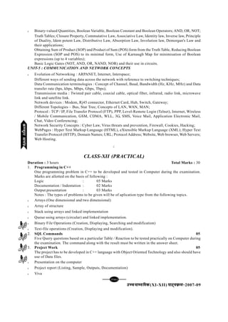 [136][136][136][136][136]
mPpekè;fedmPpekè;fedmPpekè;fedmPpekè;fedmPpekè;fed(XI-XII) ikB~;ozQe&ikB~;ozQe&ikB~;ozQe&ikB~;ozQe&ikB~;ozQe&2007-09
l Binary-valued Quantities, Boolean Variable, Boolean Constant and Boolean Operators; AND, OR, NOT;
Truth Tables; Closure Property, Commutative Law, Associative Law, Identity law, Inverse law, Principle
of Duality, Idem potent Law, Distributive Law, Absorption Law, Involution law, Demorgan's Law and
their applications;
Obtaining Sum of Product (SOP) and Product of Sum (POS) form from the Truth Table, Reducing Boolean
Expression (SOP and POS) to its minimal form, Use of Karnaugh Map for minimisation of Boolean
expressions (up to 4 variables);
Basic Logic Gates (NOT, AND, OR, NAND, NOR) and their use in circuits.
UNIT-5 : COMMUNICATION AND NETWORK CONCEPTS
l Evolution of Networking : ARPANET, Internet, Interspace;
Different ways of sending data across the network with reference to switching techniques;
Data Communication terminologies : Concept of Channel, Baud, Bandwidth (Hz, KHz, MHz) and Data
transfer rate (bps, kbps, Mbps, Gbps, Tbps);
Transmission media : Twisted pair cable, coaxial cable, optical fiber, infrared, radio link, microwave
link and satellite link.
Network devices : Modem, Rj45 connector, Ethernet Card, Hub, Switch, Gateway;
Different Topologies – Bus, Star Tree; Concepts of LAN, WAN, MAN;
Protocol : TCP / IP, File Transfer Protocol (FTP), PPP, Level-Remote Login (Telnet), Internet, Wireless
/ Mobile Communication, GSM, CDMA, WLL, 3G, SMS, Voice Mail, Application Electronic Mail,
Chat, Video Conferencing;
Network Security Concepts : Cyber Law, Virus threats and prevention, Firewall, Cookies, Hacking;
WebPages : Hyper Text Markup Language (HTML), eXtensible Markup Language (XML); Hyper Text
Transfer Protocol (HTTP); Domain Names; URL; Protocol Address; Website, Web browser, Web Servers;
Web Hosting.
C
CLASS-XII (PRACTICAL)
Duration : 3 hours Total Marks : 30
1. Programming in C++
One programming problem in C++ to be developed and tested in Computer during the examination.
Marks are allotted on the basis of following :
Logic : 05 Marks
Documentation / Indentation : 02 Marks
Output presentation : 03 Marks
Notes : The types of problems to be given will be of aplication type from the following topics.
l Arrays (One dimensional and two dimensional)
l Array of structure
l Stack using arrays and linked implementation
l Queue using arrays (circular) and linked implementation.
l Binary File Operations (Creation, Displaying, Searching and modification)
l Text-file operations (Creation, Displaying and modification).
2. SQL Commands 05
Five Query questions based on a particular Table / Reaction to be tested practically on Computer during
the examination. The command along with the result must be written in the answer sheet.
3. Project Work 05
The project has to be developed in C++ language with Object Oriented Technology and also should have
use of Data files.
l Presentation on the computer
l Project report (Listing, Sample, Outputs, Documentation)
l Viva
dEI;wVjlk;aldEI;wVjlk;aldEI;wVjlk;aldEI;wVjlk;aldEI;wVjlk;al
 