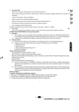 mPpekè;fedmPpekè;fedmPpekè;fedmPpekè;fedmPpekè;fed(XI-XII) ikB~;ozQe&ikB~;ozQe&ikB~;ozQe&ikB~;ozQe&ikB~;ozQe&2007-09
[137][137][137][137][137]
4. Practical File 05
Must have minimum 20 programs from the following topics –
l Arrays (One dimensional and two dimensional, sorting, searching, merging, deletion' & insertion of
elements)
l Arrays of structures, Arrays of Objects
l Stacks using arrays and linked implementation
l Queues using arrays (linear and circular) and linked implementation.
l File (Binary and Text) operations (Creation, Updation, Query)
l Any computational based problems
15 SQL commands along with the output based on any table / relation : 3 Marks
5. Viva Voce 05
Viva will be asked from syllabus covered in class-XII and the project developed by student.
GUIDELINES FOR PROJECTS (Class XI and XII)
1. Preamble
1.1 The academic course in Computer Science includes one Project in each year. The Purpose behind this is
to consolidate the concepts and practices imparted during the course and to serve as a record of competence.
1.2 A group of two students/three students as team may be allowed to work on one project.
2. Project content
2.1 Project for class XI can be selected from one of the topics given in event programming (or.)
2.2 Project for class XII should ensure the coverage of following areas of curriculum:
a. Problem Solving
b. Data Structure
c. Object Oriented Programming in C++
d. Data File Handling
Theme of the project can be
l Any subsystem of a System Software or Tool
l Any Scientific or a fairly complex algorithmic situation.
l Business oriented problems like Banking, Library information system, Hotel or Hospital management system,
Transport query system
l Quizzes/Games;
l Tutor/Computer Aided Learning Systems
2.3 The aim of the project is to highlight the abilities of algorithmic formulation, modular programming,
optimized code preparation, systematic documentation and other associated aspects of Software
Development.
2.4 The assessment would be through the project demonstration and the Project Report, which should portray
Programming Style, Structured Design, Minimum Coupling, High Cohesion, Good documentation of the
code to ensure readability and ease of maintenance.
Reference Books
Computer Organisation and Boolean Algebra
1. Rajaraman, FUNDAMENTALS OF COMPUTERS 4th Edition, Prentice Hall of India.
2. Peter Norton, INTRODUCTION TO COMPUTER 4th Edition, Tata McGraw Hill
3. J. Shelly & Roger Hunt, COMPUTER STUDIES, Wheeler’s Publication.
C
dEI;wVjlk;aldEI;wVjlk;aldEI;wVjlk;aldEI;wVjlk;aldEI;wVjlk;al
 